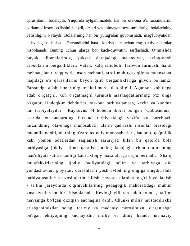 qarashlarni ifodalaydi. Yuqorida aytganimizdek, har bir ota-ona o'z farzandlarini
barkamol inson bo'lishini istaydi, o'zlari yeta olmagan orzu-umidlariga bolalarining
yetishligini o'ylaydi. Bolalarning har bir yutug'idan quvonishadi, mag'lubiyatidan
tashvishga tushishadi. Farzandlarini baxtli ko'rish ular uchun eng baxtiyor damlar
hisoblanadi.  Buning  uchun  ularga  bor  kuch-quvvatini  sarflashadi.  O'tmishda
buyuk  allomalarimiz,  yuksak  darajadagi  ma'naviyat,  axloq-odob
saboqlarini berganliklari, Vatan, xalq istiqboli, farovon turmush, halol
mehnat, fan taraqqiyoti, inson mehnati, atrof-muhitga oqilona munosabat
haqidagi  o'z  qarashlarini  bayon  qilib  berganliklariga  guvoh  bo'lamiz.
Farzandga adab, hunar o'rgatmakni meros deb bilg'il. Agar sen xoh unga
adab  o'rgatg'il,  xoh  o'rgatmag'il  turmush  mashaqqatlarining  o'zi  unga
o'rgatur. Undoqkim debdurlar, ota-ona tarbiyalamasa, kecha va kunduz
uni  tarbiyalaydur.   Kaykovus  44  bobdan  iborat  bo'lgan  "Qobusnoma"
asarida  ota-onalarning  farzand  tarbiyasidagi  vazifa  va  burchlari,
farzandning  ota-onaga  munosabati,  ularni  qadrlash,  insonlar  orasidagi
muomila odobi, ularning o'zaro axloqiy munosabatlari, haqorat, qo'pollik
kabi  yomon  odatlardan  saqlanish  zaruriyati  bilan  bir  qatorda  bola
tarbiyasiga  jiddiy  e'tibor  qaratish,  uning  kelajagi  uchun  ota-onaning
mas'uliyati katta ekanligi kabi axloqiy masalalarga urg'u beriladi.   Sharq
mutafakkirlarining  ijodiy  faoliyatidagi  ta'lim  va  tarbiyaga  oid
yondashuvlar, g'oyalar, qarashlarni yosh avlodning ongiga singdirishda
tarbiya usullari va vositalarini bilish, hayotda ulardan to'g'ri foydalanish
-  ta'lim  jarayonida  o'qituvchilarning  pedagogik  mahoratidagi  muhim
xususiyatlardan  biri  hisoblanadi.  Keyingi  yillarda  odob-axloq  ,  ta’lim
mavzuiga bo'lgan qiziqish anchagina ortdi. Chunki milliy mustaqillikka
erishganimizdan  so'ng,  tarixiy  va  madaniy  merosimizni  o'rganishga
bo'lgan  ehtiyojning  kuchayishi,  milliy  va  diniy  hamda  ma'naviy
9
