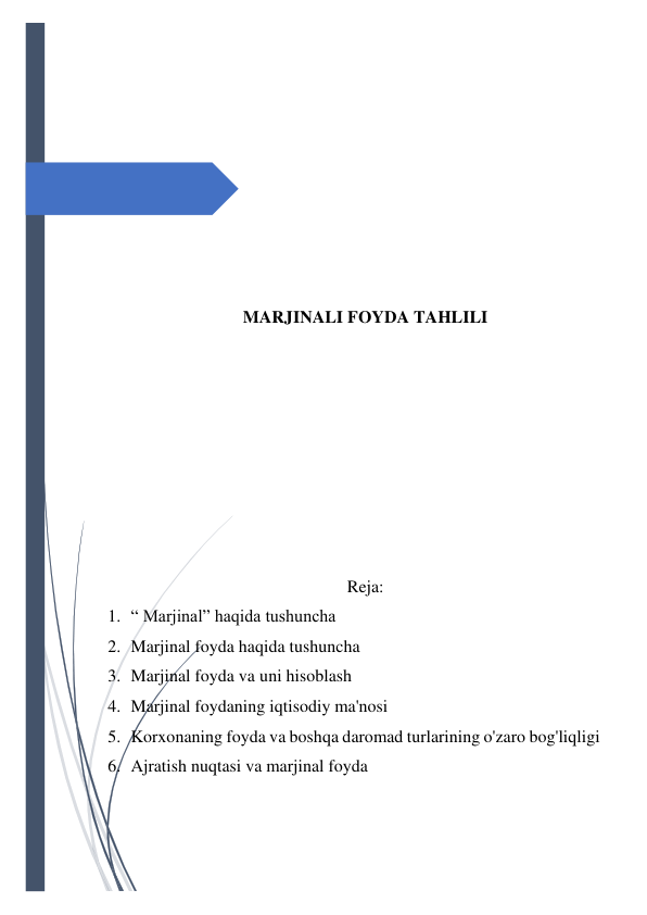  
 
 
 
 
 
 
 
 
 
MARJINALI FOYDA TAHLILI 
 
 
 
 
 
 
 
 
Reja: 
1. “ Marjinal” haqida tushuncha 
2. Marjinal foyda haqida tushuncha 
3. Marjinal foyda va uni hisoblash 
4. Marjinal foydaning iqtisodiy ma'nosi 
5. Korxonaning foyda va boshqa daromad turlarining o'zaro bog'liqligi 
6. Ajratish nuqtasi va marjinal foyda 
 
 
