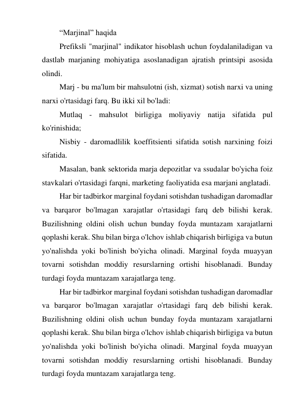 “Marjinal” haqida 
Prefiksli "marjinal" indikator hisoblash uchun foydalaniladigan va 
dastlab marjaning mohiyatiga asoslanadigan ajratish printsipi asosida 
olindi. 
Marj - bu ma'lum bir mahsulotni (ish, xizmat) sotish narxi va uning 
narxi o'rtasidagi farq. Bu ikki xil bo'ladi: 
Mutlaq - mahsulot birligiga moliyaviy natija sifatida pul 
ko'rinishida; 
Nisbiy - daromadlilik koeffitsienti sifatida sotish narxining foizi 
sifatida. 
Masalan, bank sektorida marja depozitlar va ssudalar bo'yicha foiz 
stavkalari o'rtasidagi farqni, marketing faoliyatida esa marjani anglatadi. 
Har bir tadbirkor marginal foydani sotishdan tushadigan daromadlar 
va barqaror bo'lmagan xarajatlar o'rtasidagi farq deb bilishi kerak. 
Buzilishning oldini olish uchun bunday foyda muntazam xarajatlarni 
qoplashi kerak. Shu bilan birga o'lchov ishlab chiqarish birligiga va butun 
yo'nalishda yoki bo'linish bo'yicha olinadi. Marginal foyda muayyan 
tovarni sotishdan moddiy resurslarning ortishi hisoblanadi. Bunday 
turdagi foyda muntazam xarajatlarga teng. 
Har bir tadbirkor marginal foydani sotishdan tushadigan daromadlar 
va barqaror bo'lmagan xarajatlar o'rtasidagi farq deb bilishi kerak. 
Buzilishning oldini olish uchun bunday foyda muntazam xarajatlarni 
qoplashi kerak. Shu bilan birga o'lchov ishlab chiqarish birligiga va butun 
yo'nalishda yoki bo'linish bo'yicha olinadi. Marginal foyda muayyan 
tovarni sotishdan moddiy resurslarning ortishi hisoblanadi. Bunday 
turdagi foyda muntazam xarajatlarga teng. 
