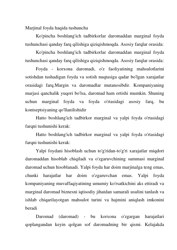  
Marjinal foyda haqida tushuncha  
Ko'pincha boshlang'ich tadbirkorlar daromaddan marginal foyda 
tushunchasi qanday farq qilishiga qiziqishmoqda. Asosiy farqlar orasida: 
Ko'pincha boshlang'ich tadbirkorlar daromaddan marginal foyda 
tushunchasi qanday farq qilishiga qiziqishmoqda. Asosiy farqlar orasida: 
Foyda - korxona daromadi, o'z faoliyatining mahsulotlarini 
sotishdan tushadigan foyda va sotish nuqtasiga qadar bo'lgan xarajatlar 
orasidagi farq.Margin va daromadlar mutanosibdir. Kompaniyaning 
marjasi qanchalik yuqori bo'lsa, daromad ham ortishi mumkin. Shuning 
uchun marginal foyda va foyda o'rtasidagi asosiy farq, bu 
kontseptsiyaning qo'llanilishidir 
Hatto boshlang'ich tadbirkor marginal va yalpi foyda o'rtasidagi 
farqni tushunishi kerak: 
Hatto boshlang'ich tadbirkor marginal va yalpi foyda o'rtasidagi 
farqni tushunishi kerak: 
Yalpi foydani hisoblash uchun to'g'ridan-to'g'ri xarajatlar miqdori 
daromaddan hisoblab chiqiladi va o'zgaruvchining summasi marginal 
daromad uchun hisoblanadi. Yalpi foyda har doim marjinalga teng emas, 
chunki harajatlar har doim o'zgaruvchan emas. Yalpi foyda 
kompaniyaning muvaffaqiyatining umumiy ko'rsatkichini aks ettiradi va 
marginal daromad biznesni iqtisodiy jihatdan samarali usulini tanlash va 
ishlab chiqarilayotgan mahsulot turini va hajmini aniqlash imkonini 
beradi 
Daromad 
(daromad) 
- 
bu 
korxona 
o'zgargan 
harajatlari 
qoplangandan keyin qolgan sof daromadning bir qismi. Kelajakda 
