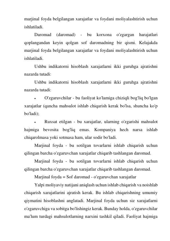 marjinal foyda belgilangan xarajatlar va foydani moliyalashtirish uchun 
ishlatiladi. 
Daromad 
(daromad) 
- 
bu 
korxona 
o'zgargan 
harajatlari 
qoplangandan keyin qolgan sof daromadning bir qismi. Kelajakda 
marjinal foyda belgilangan xarajatlar va foydani moliyalashtirish uchun 
ishlatiladi. 
Ushbu indikatorni hisoblash xarajatlarni ikki guruhga ajratishni 
nazarda tutadi: 
Ushbu indikatorni hisoblash xarajatlarni ikki guruhga ajratishni 
nazarda tutadi: 
 
O'zgaruvchilar - bu faoliyat ko'lamiga chiziqli bog'liq bo'lgan 
xarajatlar (qancha mahsulot ishlab chiqarish kerak bo'lsa, shuncha ko'p 
bo'ladi); 
 
Ruxsat etilgan - bu xarajatlar, ularning o'zgarishi mahsulot 
hajmiga bevosita bog'liq emas. Kompaniya hech narsa ishlab 
chiqarolmasa yoki sotmasa ham, ular sodir bo'ladi. 
Marjinal foyda - bu sotilgan tovarlarni ishlab chiqarish uchun 
qilingan barcha o'zgaruvchan xarajatlar chiqarib tashlangan daromad. 
Marjinal foyda - bu sotilgan tovarlarni ishlab chiqarish uchun 
qilingan barcha o'zgaruvchan xarajatlar chiqarib tashlangan daromad. 
Marjinal foyda = Sof daromad - o'zgaruvchan xarajatlar 
Yalpi moliyaviy natijani aniqlash uchun ishlab chiqarish va noishlab 
chiqarish xarajatlarini ajratish kerak. Bu ishlab chiqarishning umumiy 
qiymatini hisoblashni anglatadi. Marjinal foyda uchun siz xarajatlarni 
o'zgaruvchiga va sobitga bo'lishingiz kerak. Bunday holda, o'zgaruvchilar 
ma'lum turdagi mahsulotlarning narxini tashkil qiladi. Faoliyat hajmiga 
