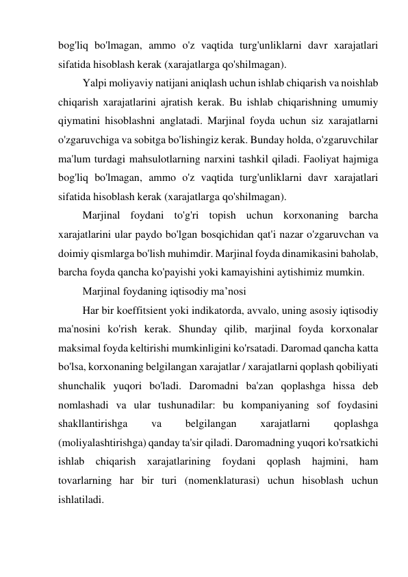 bog'liq bo'lmagan, ammo o'z vaqtida turg'unliklarni davr xarajatlari 
sifatida hisoblash kerak (xarajatlarga qo'shilmagan). 
Yalpi moliyaviy natijani aniqlash uchun ishlab chiqarish va noishlab 
chiqarish xarajatlarini ajratish kerak. Bu ishlab chiqarishning umumiy 
qiymatini hisoblashni anglatadi. Marjinal foyda uchun siz xarajatlarni 
o'zgaruvchiga va sobitga bo'lishingiz kerak. Bunday holda, o'zgaruvchilar 
ma'lum turdagi mahsulotlarning narxini tashkil qiladi. Faoliyat hajmiga 
bog'liq bo'lmagan, ammo o'z vaqtida turg'unliklarni davr xarajatlari 
sifatida hisoblash kerak (xarajatlarga qo'shilmagan). 
Marjinal foydani to'g'ri topish uchun korxonaning barcha 
xarajatlarini ular paydo bo'lgan bosqichidan qat'i nazar o'zgaruvchan va 
doimiy qismlarga bo'lish muhimdir. Marjinal foyda dinamikasini baholab, 
barcha foyda qancha ko'payishi yoki kamayishini aytishimiz mumkin. 
Marjinal foydaning iqtisodiy ma’nosi 
Har bir koeffitsient yoki indikatorda, avvalo, uning asosiy iqtisodiy 
ma'nosini ko'rish kerak. Shunday qilib, marjinal foyda korxonalar 
maksimal foyda keltirishi mumkinligini ko'rsatadi. Daromad qancha katta 
bo'lsa, korxonaning belgilangan xarajatlar / xarajatlarni qoplash qobiliyati 
shunchalik yuqori bo'ladi. Daromadni ba'zan qoplashga hissa deb 
nomlashadi va ular tushunadilar: bu kompaniyaning sof foydasini 
shakllantirishga 
va 
belgilangan 
xarajatlarni 
qoplashga 
(moliyalashtirishga) qanday ta'sir qiladi. Daromadning yuqori ko'rsatkichi 
ishlab chiqarish xarajatlarining foydani qoplash hajmini, ham 
tovarlarning har bir turi (nomenklaturasi) uchun hisoblash uchun 
ishlatiladi. 
 
