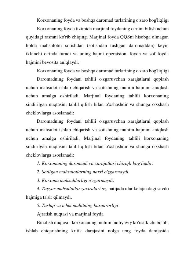 Korxonaning foyda va boshqa daromad turlarining o'zaro bog'liqligi 
Korxonaning foyda tizimida marjinal foydaning o'rnini bilish uchun 
quyidagi rasmni ko'rib chiqing. Marjinal foyda QQSni hisobga olmagan 
holda mahsulotni sotishdan (sotishdan tushgan daromaddan) keyin 
ikkinchi o'rinda turadi va uning hajmi operatsion, foyda va sof foyda 
hajmini bevosita aniqlaydi. 
Korxonaning foyda va boshqa daromad turlarining o'zaro bog'liqligi 
Daromadning foydani tahlili o'zgaruvchan xarajatlarni qoplash 
uchun mahsulot ishlab chiqarish va sotishning muhim hajmini aniqlash 
uchun amalga oshiriladi. Marjinal foydaning tahlili korxonaning 
sindirilgan nuqtasini tahlil qilish bilan o'xshashdir va shunga o'xshash 
cheklovlarga asoslanadi: 
Daromadning foydani tahlili o'zgaruvchan xarajatlarni qoplash 
uchun mahsulot ishlab chiqarish va sotishning muhim hajmini aniqlash 
uchun amalga oshiriladi. Marjinal foydaning tahlili korxonaning 
sindirilgan nuqtasini tahlil qilish bilan o'xshashdir va shunga o'xshash 
cheklovlarga asoslanadi: 
1. Korxonaning daromadi va xarajatlari chiziqli bog'liqdir. 
2. Sotilgan mahsulotlarning narxi o'zgarmaydi.   
3. Korxona mahsuldorligi o'zgarmaydi. 
4. Tayyor mahsulotlar zaxiralari oz, natijada ular kelajakdagi savdo 
hajmiga ta'sir qilmaydi.  
5. Tashqi va ichki muhitning barqarorligi 
Ajratish nuqtasi va marjinal foyda 
Buzilish nuqtasi - korxonaning muhim moliyaviy ko'rsatkichi bo'lib, 
ishlab chiqarishning kritik darajasini nolga teng foyda darajasida 
