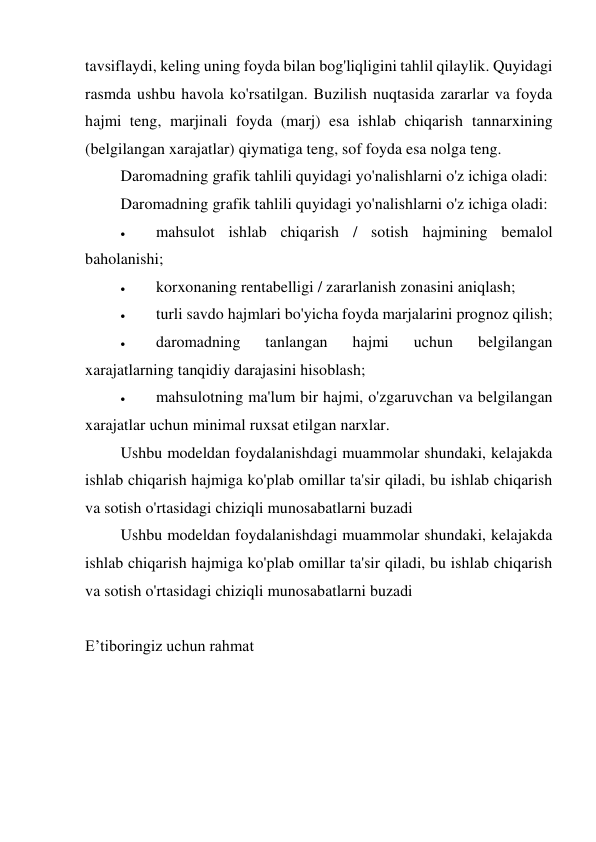 tavsiflaydi, keling uning foyda bilan bog'liqligini tahlil qilaylik. Quyidagi 
rasmda ushbu havola ko'rsatilgan. Buzilish nuqtasida zararlar va foyda 
hajmi teng, marjinali foyda (marj) esa ishlab chiqarish tannarxining 
(belgilangan xarajatlar) qiymatiga teng, sof foyda esa nolga teng.  
Daromadning grafik tahlili quyidagi yo'nalishlarni o'z ichiga oladi: 
Daromadning grafik tahlili quyidagi yo'nalishlarni o'z ichiga oladi: 
 
mahsulot ishlab chiqarish / sotish hajmining bemalol 
baholanishi; 
 
korxonaning rentabelligi / zararlanish zonasini aniqlash; 
 
turli savdo hajmlari bo'yicha foyda marjalarini prognoz qilish; 
 
daromadning 
tanlangan 
hajmi 
uchun 
belgilangan 
xarajatlarning tanqidiy darajasini hisoblash; 
 
mahsulotning ma'lum bir hajmi, o'zgaruvchan va belgilangan 
xarajatlar uchun minimal ruxsat etilgan narxlar. 
Ushbu modeldan foydalanishdagi muammolar shundaki, kelajakda 
ishlab chiqarish hajmiga ko'plab omillar ta'sir qiladi, bu ishlab chiqarish 
va sotish o'rtasidagi chiziqli munosabatlarni buzadi 
Ushbu modeldan foydalanishdagi muammolar shundaki, kelajakda 
ishlab chiqarish hajmiga ko'plab omillar ta'sir qiladi, bu ishlab chiqarish 
va sotish o'rtasidagi chiziqli munosabatlarni buzadi 
 
E’tiboringiz uchun rahmat 
