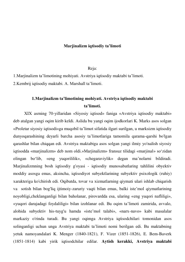  
 
 
 
Marjinalizm iqtisodiy ta’limoti 
 
 
Reja: 
1.Marjinalizm ta’limotining mohiyati. Avstriya iqtisodiy maktabi ta’limoti. 
2.Kembrij iqtisodiy maktabi. A. Marshall ta’limoti. 
 
1.Marjinalizm ta’limotining mohiyati. Avstriya iqtisodiy maktabi 
ta’limoti. 
XIX asrning 70-yillaridan «Siyosiy iqtisod» faniga «Avstriya iqtisodiy maktabi» 
deb atalgan yangi oqim kirib keldi. Aslida bu yangi oqim ijodkorlari K. Marks asos solgan 
«Proletar siyosiy iqtisodi»ga muqobil ta’limot sifatida ilgari surilgan, u marksizm iqtisodiy 
dunyoqarashining deyarli barcha asosiy ta’limotlariga tamomila qarama-qarshi bo'lgan 
qarashlar bilan chiqqan edi. Avstriya maktabiga asos solgan yangi ilmiy yo'nalish siyosiy 
iqtisodda «marjinalizm» deb nom oldi.»Marjinalizm» fransuz tilidagi «marjinal» so‘zidan 
olingan bo‘lib, «eng yuqorililik», «chegaraviylik» degan ma’nolarni bildiradi. 
Marjinalizmning bosh iqtisodiy g'oyasi - iqtisodiy munosabatlaring tahlilini obyektiv 
moddiy asosga emas, aksincha, iqtisodiyot subyektlarining subyektiv psixologik (ruhiy) 
xarakteriga ko'chirish edi. Oqibatda, tovar va xizmatlarning qiymati ulari ishlab chiqarish 
va  sotish bilan bog'liq ijtimoiy-zaruriy vaqti bilan emas, balki iste’mol qiymatlarining 
noyobligi,cheklanganligi bilan baholanar, pirovardda esa, ularing «eng yuqori nafliligi», 
«yuqori darajadagi foydaliligi» bilan izohlanar edi. Bu oqim ta’limoti zamirida, avvalo, 
alohida subyektiv his-tuyg'u hamda «iste’mol talabi», «narx-navo» kabi masalalar 
markaziy o'rinda turadi. Bu yangi oqimga Avstriya iqtisodchilari tomonidan asos 
solinganligi uchun unga Avstriya maktabi ta’limoti nomi berilgan edi. Bu maktabning 
yetuk namoyandalari K. Menger (1840-1821), F. Vizer (1851-1826), E. Bem-Baverk 
(1851-1814) kabi yirik iqtisodchilar edilar. Aytish kerakki, Avstriya maktabi 
