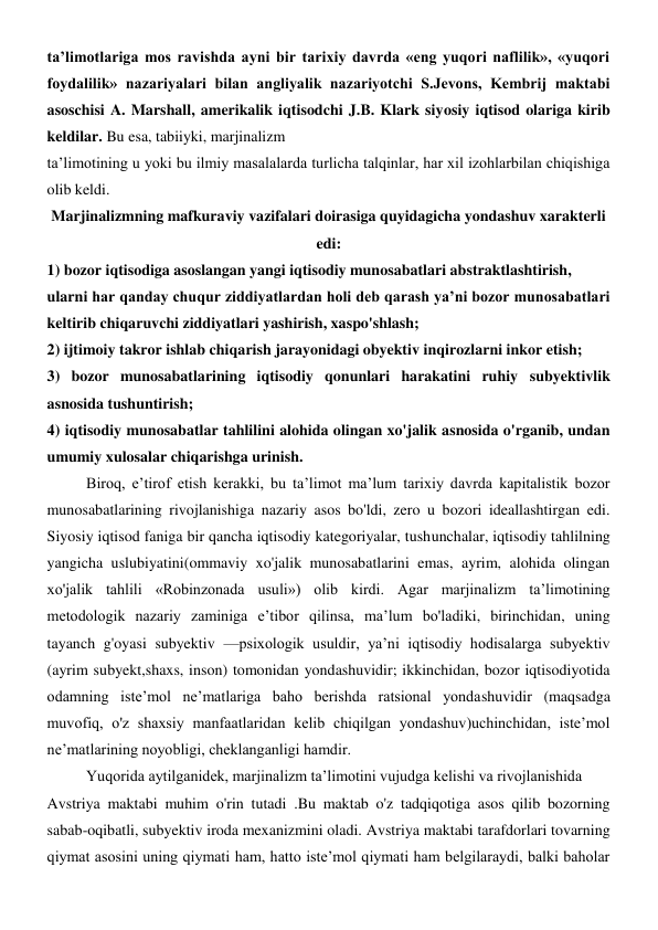 ta’limotlariga mos ravishda ayni bir tarixiy davrda «eng yuqori naflilik», «yuqori 
foydalilik» nazariyalari bilan angliyalik nazariyotchi S.Jevons, Kembrij maktabi 
asoschisi A. Marshall, amerikalik iqtisodchi J.B. Klark siyosiy iqtisod olariga kirib 
keldilar. Bu esa, tabiiyki, marjinalizm 
ta’limotining u yoki bu ilmiy masalalarda turlicha talqinlar, har xil izohlarbilan chiqishiga 
olib keldi. 
Marjinalizmning mafkuraviy vazifalari doirasiga quyidagicha yondashuv xarakterli 
edi: 
1) bozor iqtisodiga asoslangan yangi iqtisodiy munosabatlari abstraktlashtirish, 
ularni har qanday chuqur ziddiyatlardan holi deb qarash ya’ni bozor munosabatlari 
keltirib chiqaruvchi ziddiyatlari yashirish, xaspo'shlash; 
2) ijtimoiy takror ishlab chiqarish jarayonidagi obyektiv inqirozlarni inkor etish; 
3) bozor munosabatlarining iqtisodiy qonunlari harakatini ruhiy subyektivlik 
asnosida tushuntirish; 
4) iqtisodiy munosabatlar tahlilini alohida olingan xo'jalik asnosida o'rganib, undan 
umumiy xulosalar chiqarishga urinish. 
Biroq, e’tirof etish kerakki, bu ta’limot ma’lum tarixiy davrda kapitalistik bozor 
munosabatlarining rivojlanishiga nazariy asos bo'ldi, zero u bozori ideallashtirgan edi. 
Siyosiy iqtisod faniga bir qancha iqtisodiy kategoriyalar, tushunchalar, iqtisodiy tahlilning 
yangicha uslubiyatini(ommaviy xo'jalik munosabatlarini emas, ayrim, alohida olingan 
xo'jalik tahlili «Robinzonada usuli») olib kirdi. Agar marjinalizm ta’limotining 
metodologik nazariy zaminiga e’tibor qilinsa, ma’lum bo'ladiki, birinchidan, uning 
tayanch g'oyasi subyektiv —psixologik usuldir, ya’ni iqtisodiy hodisalarga subyektiv 
(ayrim subyekt,shaxs, inson) tomonidan yondashuvidir; ikkinchidan, bozor iqtisodiyotida 
odamning iste’mol ne’matlariga baho berishda ratsional yondashuvidir (maqsadga 
muvofiq, o'z shaxsiy manfaatlaridan kelib chiqilgan yondashuv)uchinchidan, iste’mol 
ne’matlarining noyobligi, cheklanganligi hamdir. 
Yuqorida aytilganidek, marjinalizm ta’limotini vujudga kelishi va rivojlanishida 
Avstriya maktabi muhim o'rin tutadi .Bu maktab o'z tadqiqotiga asos qilib bozorning 
sabab-oqibatli, subyektiv iroda mexanizmini oladi. Avstriya maktabi tarafdorlari tovarning 
qiymat asosini uning qiymati ham, hatto iste’mol qiymati ham belgilaraydi, balki baholar 

