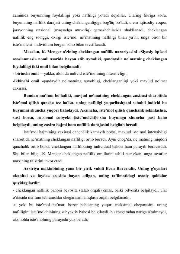 zaminida buyumning foydaliligi yoki nafliligi yotadi deydilar. Ularing fikriga ko'ra, 
buyumning naflilik darajasi uning cheklanganligiga bog'liq bo'ladi, u esa iqtisodiy voqea, 
jarayonning ratsional (maqsadga muvofiq) qatnashchilarida shakllanadi, cheklangan 
naflilik eng so'nggi, oxirgi iste’mol ne’matining nafliligi bilan ya’ni, unga biror bir 
iste’molchi- individium bergan baho bilan tavsiflanadi. 
Masalan, K. Menger o'zining cheklangan naflilik nazariyasini «Siyosiy iqtisod 
asoslanmasi» nomli asarida bayon etib aytadiki, qandaydir ne’matning cheklangan 
foydaliligi ikki omil bilan belgilanadi: 
- birinchi omil —yakka, alohida individ iste’molining intensivligi ; 
-ikkinchi omil -qandaydir ne’matning noyobligi, cheklanganligi yoki mavjud ne’mat 
zaxirasi. 
Bundan ma’lum bo'ladiki, mavjud ne’matning cheklangan zaxirasi sharoitida 
iste’mol qilish qancha tez bo'lsa, uning nafliligi yuqorilashgani sababli individ bu 
buyumni shuncha yuqori baholaydi. Aksincha, iste’mol qilish qanchalik sekinlashsa, 
sust borsa, ratsional subyekt (iste’molchi)o‘sha buyumga shuncha past baho 
belgilaydi, uning zaxira hajmi ham naflilik darajasini belgilab beradi. 
Iste’mol hajmining zaxirasi qanchalik kamayib borsa, mavjud iste’mol intensivligi 
sharoitida ne’matning cheklangan nafliligi ortib boradi. Ayni chog‘da, ne’matning miqdori 
qanchalik ortib borsa, cheklangan naflilikning individual bahosi ham pasayib boraveradi. 
Shu bilan biiga, K. Menger cheklangan naflilik omillarini tahlil etar ekan, unga tovarlar 
narxining ta’sirini inkor etadi. 
Avstriya maktabining yana bir yirik vakili Bern Baverkdir. Uning g'oyalari 
«kapital va foyda» asosida bayon etilgan, uning ta’limotidagi asosiy qoidalar 
quyidagilardir: 
- cheklangan naflilik bahoni bevosita (talab orqali) emas, balki bilvosita belgilaydi, ular 
o'rtasida ma’lum tebranishlar chegarasini aniqlash orqali belgilanadi ; 
-u yoki bu iste’mol ne’mati bozor bahosining yuqori maksimal chegarasini, uning 
nafliligini iste’molchinining subyektiv bahosi belgilaydi, bu chegaradan nariga o'tolmaydi, 
aks holda iste’molning pasayishi yuz beradi;  

