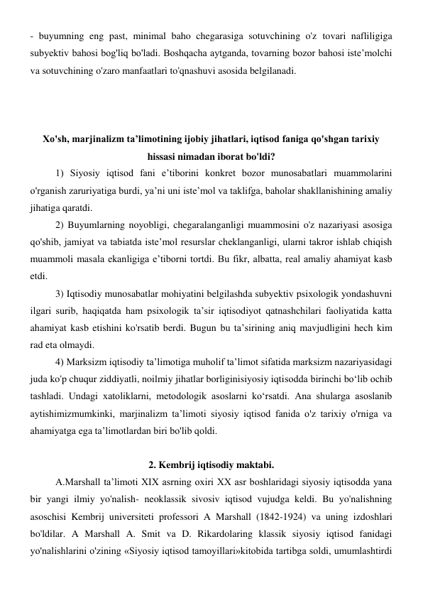 - buyumning eng past, minimal baho chegarasiga sotuvchining o'z tovari nafliligiga 
subyektiv bahosi bog'liq bo'ladi. Boshqacha aytganda, tovarning bozor bahosi iste’molchi 
va sotuvchining o'zaro manfaatlari to'qnashuvi asosida belgilanadi. 
 
 
 
Xo'sh, marjinalizm ta’limotining ijobiy jihatlari, iqtisod faniga qo'shgan tarixiy 
hissasi nimadan iborat bo'ldi? 
1) Siyosiy iqtisod fani e’tiborini konkret bozor munosabatlari muammolarini 
o'rganish zaruriyatiga burdi, ya’ni uni iste’mol va taklifga, baholar shakllanishining amaliy 
jihatiga qaratdi. 
2) Buyumlarning noyobligi, chegaralanganligi muammosini o'z nazariyasi asosiga 
qo'shib, jamiyat va tabiatda iste’mol resurslar cheklanganligi, ularni takror ishlab chiqish 
muammoli masala ekanligiga e’tiborni tortdi. Bu fikr, albatta, real amaliy ahamiyat kasb 
etdi. 
3) Iqtisodiy munosabatlar mohiyatini belgilashda subyektiv psixologik yondashuvni 
ilgari surib, haqiqatda ham psixologik ta’sir iqtisodiyot qatnashchilari faoliyatida katta 
ahamiyat kasb etishini ko'rsatib berdi. Bugun bu ta’sirining aniq mavjudligini hech kim 
rad eta olmaydi. 
4) Marksizm iqtisodiy ta’limotiga muholif ta’limot sifatida marksizm nazariyasidagi 
juda ko'p chuqur ziddiyatli, noilmiy jihatlar borliginisiyosiy iqtisodda birinchi bo‘lib ochib 
tashladi. Undagi xatoliklarni, metodologik asoslarni ko‘rsatdi. Ana shularga asoslanib 
aytishimizmumkinki, marjinalizm ta’limoti siyosiy iqtisod fanida o'z tarixiy o'rniga va 
ahamiyatga ega ta’limotlardan biri bo'lib qoldi. 
 
2. Kembrij iqtisodiy maktabi.  
A.Marshall ta’limoti XIX asrning oxiri XX asr boshlaridagi siyosiy iqtisodda yana 
bir yangi ilmiy yo'nalish- neoklassik sivosiv iqtisod vujudga keldi. Bu yo'nalishning 
asoschisi Kembrij universiteti professori A Marshall (1842-1924) va uning izdoshlari 
bo'ldilar. A Marshall A. Smit va D. Rikardolaring klassik siyosiy iqtisod fanidagi 
yo'nalishlarini o'zining «Siyosiy iqtisod tamoyillari»kitobida tartibga soldi, umumlashtirdi 
