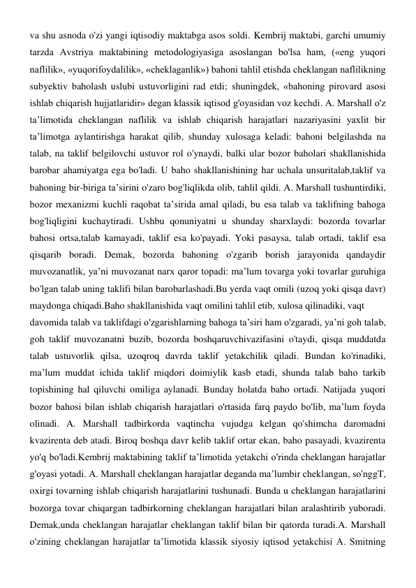 va shu asnoda o'zi yangi iqtisodiy maktabga asos soldi. Kembrij maktabi, garchi umumiy 
tarzda Avstriya maktabining metodologiyasiga asoslangan bo'lsa ham, («eng yuqori 
naflilik», «yuqorifoydalilik», «cheklaganlik») bahoni tahlil etishda cheklangan naflilikning 
subyektiv baholash uslubi ustuvorligini rad etdi; shuningdek, «bahoning pirovard asosi 
ishlab chiqarish hujjatlaridir» degan klassik iqtisod g'oyasidan voz kechdi. A. Marshall o'z 
ta’limotida cheklangan naflilik va ishlab chiqarish harajatlari nazariyasini yaxlit bir 
ta’limotga aylantirishga harakat qilib, shunday xulosaga keladi: bahoni belgilashda na 
talab, na taklif belgilovchi ustuvor rol o'ynaydi, balki ular bozor baholari shakllanishida 
barobar ahamiyatga ega bo'ladi. U baho shakllanishining har uchala unsuritalab,taklif va 
bahoning bir-biriga ta’sirini o'zaro bog'liqlikda olib, tahlil qildi. A. Marshall tushuntirdiki, 
bozor mexanizmi kuchli raqobat ta’sirida amal qiladi, bu esa talab va taklifning bahoga 
bog'liqligini kuchaytiradi. Ushbu qonuniyatni u shunday sharxlaydi: bozorda tovarlar 
bahosi ortsa,talab kamayadi, taklif esa ko'payadi. Yoki pasaysa, talab ortadi, taklif esa 
qisqarib boradi. Demak, bozorda bahoning o'zgarib borish jarayonida qandaydir 
muvozanatlik, ya’ni muvozanat narx qaror topadi: ma’lum tovarga yoki tovarlar guruhiga 
bo'lgan talab uning taklifi bilan barobarlashadi.Bu yerda vaqt omili (uzoq yoki qisqa davr) 
maydonga chiqadi.Baho shakllanishida vaqt omilini tahlil etib, xulosa qilinadiki, vaqt 
davomida talab va taklifdagi o'zgarishlarning bahoga ta’siri ham o'zgaradi, ya’ni goh talab, 
goh taklif muvozanatni buzib, bozorda boshqaruvchivazifasini o'taydi, qisqa muddatda 
talab ustuvorlik qilsa, uzoqroq davrda taklif yetakchilik qiladi. Bundan ko'rinadiki, 
ma’lum muddat ichida taklif miqdori doimiylik kasb etadi, shunda talab baho tarkib 
topishining hal qiluvchi omiliga aylanadi. Bunday holatda baho ortadi. Natijada yuqori 
bozor bahosi bilan ishlab chiqarish harajatlari o'rtasida farq paydo bo'lib, ma’lum foyda 
olinadi. A. Marshall tadbirkorda vaqtincha vujudga kelgan qo'shimcha daromadni 
kvazirenta deb atadi. Biroq boshqa davr kelib taklif ortar ekan, baho pasayadi, kvazirenta 
yo'q bo'ladi.Kembrij maktabining taklif ta’limotida yetakchi o'rinda cheklangan harajatlar 
g'oyasi yotadi. A. Marshall cheklangan harajatlar deganda ma’lumbir cheklangan, so'nggT, 
oxirgi tovarning ishlab chiqarish harajatlarini tushunadi. Bunda u cheklangan harajatlarini 
bozorga tovar chiqargan tadbirkorning cheklangan harajatlari bilan aralashtirib yuboradi. 
Demak,unda cheklangan harajatlar cheklangan taklif bilan bir qatorda turadi.A. Marshall 
o'zining cheklangan harajatlar ta’limotida klassik siyosiy iqtisod yetakchisi A. Smitning 
