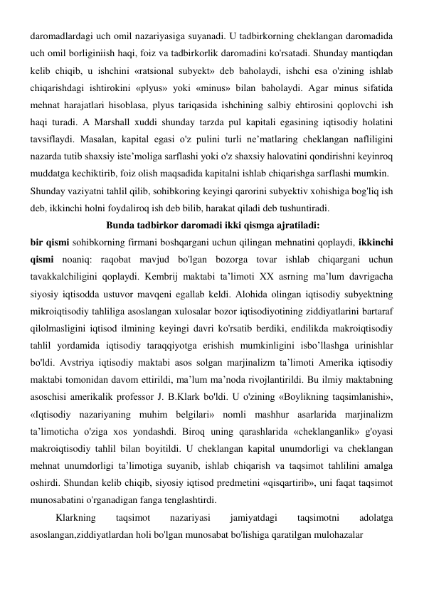 daromadlardagi uch omil nazariyasiga suyanadi. U tadbirkorning cheklangan daromadida 
uch omil borliginiish haqi, foiz va tadbirkorlik daromadini ko'rsatadi. Shunday mantiqdan 
kelib chiqib, u ishchini «ratsional subyekt» deb baholaydi, ishchi esa o'zining ishlab 
chiqarishdagi ishtirokini «plyus» yoki «minus» bilan baholaydi. Agar minus sifatida 
mehnat harajatlari hisoblasa, plyus tariqasida ishchining salbiy ehtirosini qoplovchi ish 
haqi turadi. A Marshall xuddi shunday tarzda pul kapitali egasining iqtisodiy holatini 
tavsiflaydi. Masalan, kapital egasi o'z pulini turli ne’matlaring cheklangan nafliligini 
nazarda tutib shaxsiy iste’moliga sarflashi yoki o'z shaxsiy halovatini qondirishni keyinroq 
muddatga kechiktirib, foiz olish maqsadida kapitalni ishlab chiqarishga sarflashi mumkin. 
Shunday vaziyatni tahlil qilib, sohibkoring keyingi qarorini subyektiv xohishiga bog'liq ish 
deb, ikkinchi holni foydaliroq ish deb bilib, harakat qiladi deb tushuntiradi. 
 Bunda tadbirkor daromadi ikki qismga ajratiladi: 
bir qismi sohibkorning firmani boshqargani uchun qilingan mehnatini qoplaydi, ikkinchi 
qismi noaniq: raqobat mavjud bo'lgan bozorga tovar ishlab chiqargani uchun 
tavakkalchiligini qoplaydi. Kembrij maktabi ta’limoti XX asrning ma’lum davrigacha 
siyosiy iqtisodda ustuvor mavqeni egallab keldi. Alohida olingan iqtisodiy subyektning 
mikroiqtisodiy tahliliga asoslangan xulosalar bozor iqtisodiyotining ziddiyatlarini bartaraf 
qilolmasligini iqtisod ilmining keyingi davri ko'rsatib berdiki, endilikda makroiqtisodiy 
tahlil yordamida iqtisodiy taraqqiyotga erishish mumkinligini isbo’llashga urinishlar 
bo'ldi. Avstriya iqtisodiy maktabi asos solgan marjinalizm ta’limoti Amerika iqtisodiy 
maktabi tomonidan davom ettirildi, ma’lum ma’noda rivojlantirildi. Bu ilmiy maktabning 
asoschisi amerikalik professor J. B.Klark bo'ldi. U o'zining «Boylikning taqsimlanishi», 
«Iqtisodiy nazariyaning muhim belgilari» nomli mashhur asarlarida marjinalizm 
ta’limoticha o'ziga xos yondashdi. Biroq uning qarashlarida «cheklanganlik» g'oyasi 
makroiqtisodiy tahlil bilan boyitildi. U cheklangan kapital unumdorligi va cheklangan 
mehnat unumdorligi ta’limotiga suyanib, ishlab chiqarish va taqsimot tahlilini amalga 
oshirdi. Shundan kelib chiqib, siyosiy iqtisod predmetini «qisqartirib», uni faqat taqsimot 
munosabatini o'rganadigan fanga tenglashtirdi. 
Klarkning 
taqsimot 
nazariyasi 
jamiyatdagi 
taqsimotni 
adolatga 
asoslangan,ziddiyatlardan holi bo'lgan munosabat bo'lishiga qaratilgan mulohazalar 
