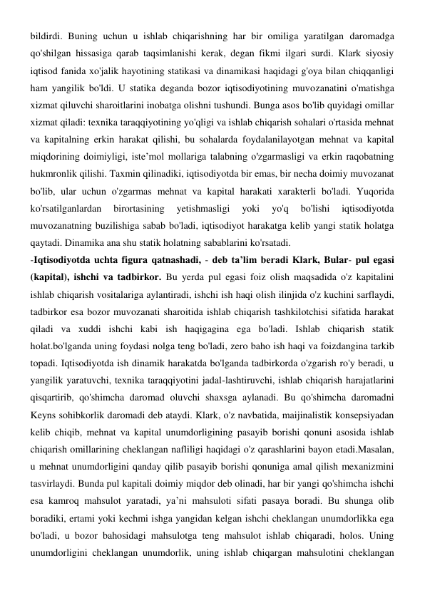bildirdi. Buning uchun u ishlab chiqarishning har bir omiliga yaratilgan daromadga 
qo'shilgan hissasiga qarab taqsimlanishi kerak, degan fikmi ilgari surdi. Klark siyosiy 
iqtisod fanida xo'jalik hayotining statikasi va dinamikasi haqidagi g'oya bilan chiqqanligi 
ham yangilik bo'ldi. U statika deganda bozor iqtisodiyotining muvozanatini o'matishga 
xizmat qiluvchi sharoitlarini inobatga olishni tushundi. Bunga asos bo'lib quyidagi omillar 
xizmat qiladi: texnika taraqqiyotining yo'qligi va ishlab chiqarish sohalari o'rtasida mehnat 
va kapitalning erkin harakat qilishi, bu sohalarda foydalanilayotgan mehnat va kapital 
miqdorining doimiyligi, iste’mol mollariga talabning o'zgarmasligi va erkin raqobatning 
hukmronlik qilishi. Taxmin qilinadiki, iqtisodiyotda bir emas, bir necha doimiy muvozanat 
bo'lib, ular uchun o'zgarmas mehnat va kapital harakati xarakterli bo'ladi. Yuqorida 
ko'rsatilganlardan 
birortasining 
yetishmasligi 
yoki 
yo'q 
bo'lishi 
iqtisodiyotda 
muvozanatning buzilishiga sabab bo'ladi, iqtisodiyot harakatga kelib yangi statik holatga 
qaytadi. Dinamika ana shu statik holatning sabablarini ko'rsatadi. 
-Iqtisodiyotda uchta figura qatnashadi, - deb ta’lim beradi Klark, Bular- pul egasi 
(kapital), ishchi va tadbirkor. Bu yerda pul egasi foiz olish maqsadida o'z kapitalini 
ishlab chiqarish vositalariga aylantiradi, ishchi ish haqi olish ilinjida o'z kuchini sarflaydi, 
tadbirkor esa bozor muvozanati sharoitida ishlab chiqarish tashkilotchisi sifatida harakat 
qiladi va xuddi ishchi kabi ish haqigagina ega bo'ladi. Ishlab chiqarish statik 
holat.bo'lganda uning foydasi nolga teng bo'ladi, zero baho ish haqi va foizdangina tarkib 
topadi. Iqtisodiyotda ish dinamik harakatda bo'lganda tadbirkorda o'zgarish ro'y beradi, u 
yangilik yaratuvchi, texnika taraqqiyotini jadal-lashtiruvchi, ishlab chiqarish harajatlarini 
qisqartirib, qo'shimcha daromad oluvchi shaxsga aylanadi. Bu qo'shimcha daromadni 
Keyns sohibkorlik daromadi deb ataydi. Klark, o'z navbatida, maijinalistik konsepsiyadan 
kelib chiqib, mehnat va kapital unumdorligining pasayib borishi qonuni asosida ishlab 
chiqarish omillarining cheklangan nafliligi haqidagi o'z qarashlarini bayon etadi.Masalan, 
u mehnat unumdorligini qanday qilib pasayib borishi qonuniga amal qilish mexanizmini 
tasvirlaydi. Bunda pul kapitali doimiy miqdor deb olinadi, har bir yangi qo'shimcha ishchi 
esa kamroq mahsulot yaratadi, ya’ni mahsuloti sifati pasaya boradi. Bu shunga olib 
boradiki, ertami yoki kechmi ishga yangidan kelgan ishchi cheklangan unumdorlikka ega 
bo'ladi, u bozor bahosidagi mahsulotga teng mahsulot ishlab chiqaradi, holos. Uning 
unumdorligini cheklangan unumdorlik, uning ishlab chiqargan mahsulotini cheklangan 
