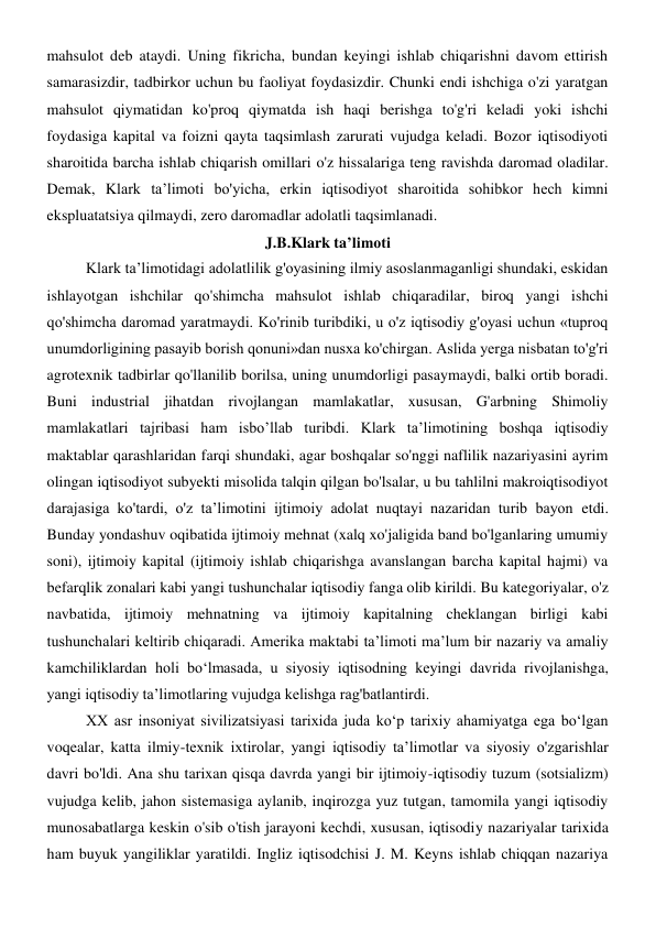 mahsulot deb ataydi. Uning fikricha, bundan keyingi ishlab chiqarishni davom ettirish 
samarasizdir, tadbirkor uchun bu faoliyat foydasizdir. Chunki endi ishchiga o'zi yaratgan 
mahsulot qiymatidan ko'proq qiymatda ish haqi berishga to'g'ri keladi yoki ishchi 
foydasiga kapital va foizni qayta taqsimlash zarurati vujudga keladi. Bozor iqtisodiyoti 
sharoitida barcha ishlab chiqarish omillari o'z hissalariga teng ravishda daromad oladilar. 
Demak, Klark ta’limoti bo'yicha, erkin iqtisodiyot sharoitida sohibkor hech kimni 
ekspluatatsiya qilmaydi, zero daromadlar adolatli taqsimlanadi. 
J.B.Klark ta’limoti 
Klark ta’limotidagi adolatlilik g'oyasining ilmiy asoslanmaganligi shundaki, eskidan 
ishlayotgan ishchilar qo'shimcha mahsulot ishlab chiqaradilar, biroq yangi ishchi 
qo'shimcha daromad yaratmaydi. Ko'rinib turibdiki, u o'z iqtisodiy g'oyasi uchun «tuproq 
unumdorligining pasayib borish qonuni»dan nusxa ko'chirgan. Aslida yerga nisbatan to'g'ri 
agrotexnik tadbirlar qo'llanilib borilsa, uning unumdorligi pasaymaydi, balki ortib boradi. 
Buni industrial jihatdan rivojlangan mamlakatlar, xususan, G'arbning Shimoliy 
mamlakatlari tajribasi ham isbo’llab turibdi. Klark ta’limotining boshqa iqtisodiy 
maktablar qarashlaridan farqi shundaki, agar boshqalar so'nggi naflilik nazariyasini ayrim 
olingan iqtisodiyot subyekti misolida talqin qilgan bo'lsalar, u bu tahlilni makroiqtisodiyot 
darajasiga ko'tardi, o'z ta’limotini ijtimoiy adolat nuqtayi nazaridan turib bayon etdi. 
Bunday yondashuv oqibatida ijtimoiy mehnat (xalq xo'jaligida band bo'lganlaring umumiy 
soni), ijtimoiy kapital (ijtimoiy ishlab chiqarishga avanslangan barcha kapital hajmi) va 
befarqlik zonalari kabi yangi tushunchalar iqtisodiy fanga olib kirildi. Bu kategoriyalar, o'z 
navbatida, ijtimoiy mehnatning va ijtimoiy kapitalning cheklangan birligi kabi 
tushunchalari keltirib chiqaradi. Amerika maktabi ta’limoti ma’lum bir nazariy va amaliy 
kamchiliklardan holi bo‘lmasada, u siyosiy iqtisodning keyingi davrida rivojlanishga, 
yangi iqtisodiy ta’limotlaring vujudga kelishga rag'batlantirdi. 
XX asr insoniyat sivilizatsiyasi tarixida juda ko‘p tarixiy ahamiyatga ega bo‘lgan 
voqealar, katta ilmiy-texnik ixtirolar, yangi iqtisodiy ta’limotlar va siyosiy o'zgarishlar 
davri bo'ldi. Ana shu tarixan qisqa davrda yangi bir ijtimoiy-iqtisodiy tuzum (sotsializm) 
vujudga kelib, jahon sistemasiga aylanib, inqirozga yuz tutgan, tamomila yangi iqtisodiy 
munosabatlarga keskin o'sib o'tish jarayoni kechdi, xususan, iqtisodiy nazariyalar tarixida 
ham buyuk yangiliklar yaratildi. Ingliz iqtisodchisi J. M. Keyns ishlab chiqqan nazariya 
