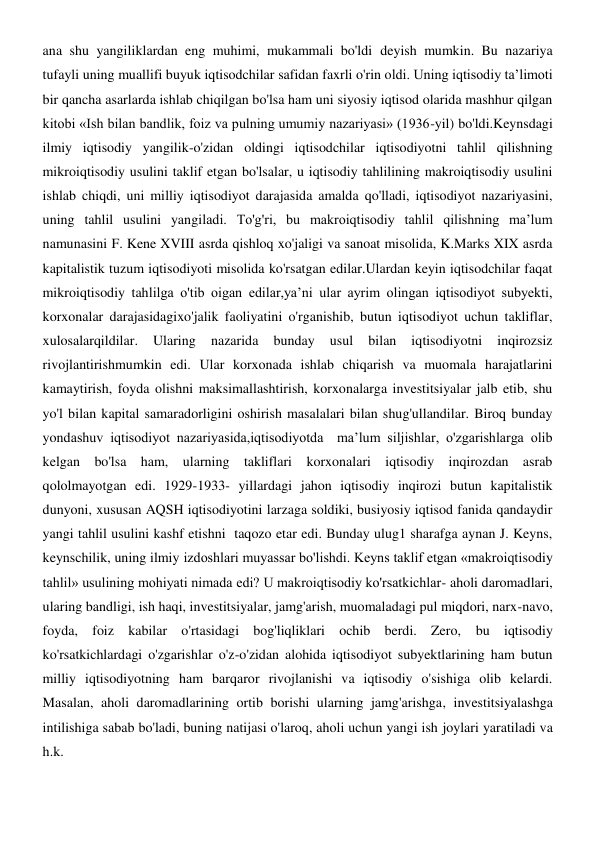 ana shu yangiliklardan eng muhimi, mukammali bo'ldi deyish mumkin. Bu nazariya 
tufayli uning muallifi buyuk iqtisodchilar safidan faxrli o'rin oldi. Uning iqtisodiy ta’limoti 
bir qancha asarlarda ishlab chiqilgan bo'lsa ham uni siyosiy iqtisod olarida mashhur qilgan 
kitobi «Ish bilan bandlik, foiz va pulning umumiy nazariyasi» (1936-yil) bo'ldi.Keynsdagi 
ilmiy iqtisodiy yangilik-o'zidan oldingi iqtisodchilar iqtisodiyotni tahlil qilishning 
mikroiqtisodiy usulini taklif etgan bo'lsalar, u iqtisodiy tahlilining makroiqtisodiy usulini 
ishlab chiqdi, uni milliy iqtisodiyot darajasida amalda qo'lladi, iqtisodiyot nazariyasini, 
uning tahlil usulini yangiladi. To'g'ri, bu makroiqtisodiy tahlil qilishning ma’lum 
namunasini F. Kene XVIII asrda qishloq xo'jaligi va sanoat misolida, K.Marks XIX asrda 
kapitalistik tuzum iqtisodiyoti misolida ko'rsatgan edilar.Ulardan keyin iqtisodchilar faqat 
mikroiqtisodiy tahlilga o'tib oigan edilar,ya’ni ular ayrim olingan iqtisodiyot subyekti, 
korxonalar darajasidagixo'jalik faoliyatini o'rganishib, butun iqtisodiyot uchun takliflar, 
xulosalarqildilar. 
Ularing 
nazarida 
bunday 
usul 
bilan 
iqtisodiyotni 
inqirozsiz 
rivojlantirishmumkin edi. Ular korxonada ishlab chiqarish va muomala harajatlarini 
kamaytirish, foyda olishni maksimallashtirish, korxonalarga investitsiyalar jalb etib, shu 
yo'l bilan kapital samaradorligini oshirish masalalari bilan shug'ullandilar. Biroq bunday 
yondashuv iqtisodiyot nazariyasida,iqtisodiyotda  ma’lum siljishlar, o'zgarishlarga olib 
kelgan bo'lsa ham, ularning takliflari korxonalari iqtisodiy inqirozdan asrab 
qololmayotgan edi. 1929-1933- yillardagi jahon iqtisodiy inqirozi butun kapitalistik 
dunyoni, xususan AQSH iqtisodiyotini larzaga soldiki, busiyosiy iqtisod fanida qandaydir 
yangi tahlil usulini kashf etishni  taqozo etar edi. Bunday ulug1 sharafga aynan J. Keyns, 
keynschilik, uning ilmiy izdoshlari muyassar bo'lishdi. Keyns taklif etgan «makroiqtisodiy 
tahlil» usulining mohiyati nimada edi? U makroiqtisodiy ko'rsatkichlar- aholi daromadlari, 
ularing bandligi, ish haqi, investitsiyalar, jamg'arish, muomaladagi pul miqdori, narx-navo, 
foyda, foiz kabilar o'rtasidagi bog'liqliklari ochib berdi. Zero, bu iqtisodiy 
ko'rsatkichlardagi o'zgarishlar o'z-o'zidan alohida iqtisodiyot subyektlarining ham butun 
milliy iqtisodiyotning ham barqaror rivojlanishi va iqtisodiy o'sishiga olib kelardi. 
Masalan, aholi daromadlarining ortib borishi ularning jamg'arishga, investitsiyalashga 
intilishiga sabab bo'ladi, buning natijasi o'laroq, aholi uchun yangi ish joylari yaratiladi va 
h.k. 
