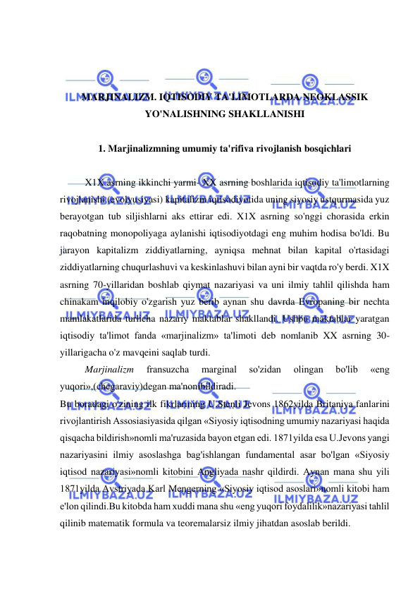  
 
 
 
 
MARJINALIZM. IQTISODIY TA'LIMOTLARDA NEOKLASSIK 
YO'NALISHNING SHAKLLANISHI 
 
1. Marjinalizmning umumiy ta'rifiva rivojlanish bosqichlari 
 
X1X asrning ikkinchi yarmi- XX asrning boshlarida iqtisodiy ta'limotlarning 
rivojlanishi (evolyusiyasi) kapitalizm iqtisodiyotida uning siyosiy ustqurmasida yuz 
berayotgan tub siljishlarni aks ettirar edi. X1X asrning so'nggi chorasida erkin 
raqobatning monopoliyaga aylanishi iqtisodiyotdagi eng muhim hodisa bo'ldi. Bu 
jarayon kapitalizm ziddiyatlarning, ayniqsa mehnat bilan kapital o'rtasidagi 
ziddiyatlarning chuqurlashuvi va keskinlashuvi bilan ayni bir vaqtda ro'y berdi. X1X 
asrning 70-yillaridan boshlab qiymat nazariyasi va uni ilmiy tahlil qilishda ham 
chinakam inqilobiy o'zgarish yuz berib aynan shu davrda Evropaning bir nechta 
mamlakatlarida turlicha nazariy maktablar shakllandi. Ushbu maktablar yaratgan 
iqtisodiy ta'limot fanda «marjinalizm» ta'limoti deb nomlanib XX asrning 30-
yillarigacha o'z mavqeini saqlab turdi.  
Marjinalizm 
fransuzcha 
marginal 
so'zidan 
olingan 
bo'lib 
«eng 
yuqori»,(chegaraviy)degan ma'nonibildiradi.  
Bu boradagi o'zining ilk fikrlarining U.Stenli Jevons 1862yilda Britaniya fanlarini 
rivojlantirish Assosiasiyasida qilgan «Siyosiy iqtisodning umumiy nazariyasi haqida 
qisqacha bildirish»nomli ma'ruzasida bayon etgan edi. 1871yilda esa U.Jevons yangi 
nazariyasini ilmiy asoslashga bag'ishlangan fundamental asar bo'lgan «Siyosiy 
iqtisod nazariyasi»nomli kitobini Angliyada nashr qildirdi. Aynan mana shu yili 
1871yilda Avstriyada Karl Mengerning «Siyosiy iqtisod asoslari»nomli kitobi ham 
e'lon qilindi.Bu kitobda ham xuddi mana shu «eng yuqori foydalilik»nazariyasi tahlil 
qilinib matematik formula va teoremalarsiz ilmiy jihatdan asoslab berildi.  
