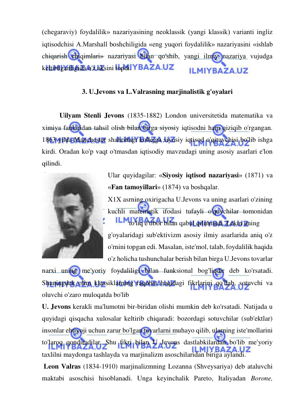  
 
(chegaraviy) foydalilik» nazariyasining neoklassik (yangi klassik) varianti ingliz 
iqtisodchisi A.Marshall boshchiligida «eng yuqori foydalilik» nazariyasini «ishlab 
chiqarish chiqimlari» nazariyasi bilan qo'shib, yangi ilmiy nazariya vujudga 
keltirilganligida o'z aksini topdi.  
 
3. U.Jevons va L.Valrasning marjinalistik g'oyalari 
 
Uilyam Stenli Jevons (1835-1882) London universitetida matematika va 
ximiya fanlaridan tahsil olish bilan birga siyosiy iqtisodni ham qiziqib o'rgangan. 
1863 yilda Manchester shahridagi kollejga siyosiy iqtisod o'qituvchisi bo'lib ishga 
kirdi. Oradan ko'p vaqt o'tmasdan iqtisodiy mavzudagi uning asosiy asarlari e'lon 
qilindi.  
Ular quyidagilar: «Siyosiy iqtisod nazariyasi» (1871) va 
«Fan tamoyillari» (1874) va boshqalar.  
X1X asrning oxirigacha U.Jevons va uning asarlari o'zining 
kuchli matematik ifodasi tufayli o'quvchilar tomonidan 
to'liq e'tibor bilan qabul qilinmadi. Lekin uning 
 
g'oyalaridagi sub'ektivizm asosiy ilmiy asarlarida aniq o'z 
o'rnini topgan edi. Masalan, iste'mol, talab, foydalilik haqida 
o'z holicha tushunchalar berish bilan birga U.Jevons tovarlar 
narxi uning me'yoriy foydaliligi bilan funksional bog'liqdir deb ko'rsatadi. 
Shuningdek olim klassiklarning raqobat haqidagi fikrlarini qo'llab, sotuvchi va 
oluvchi o'zaro muloqatda bo'lib  
U. Jevons kerakli ma'lumotni bir-biridan olishi mumkin deb ko'rsatadi. Natijada u 
quyidagi qisqacha xulosalar keltirib chiqaradi: bozordagi sotuvchilar (sub'ektlar) 
insonlar ehtiyoji uchun zarur bo'lgan tovarlarni muhayo qilib, ularning iste'mollarini 
to'laroq qondiradilar. Shu fikri bilan U Jevons dastlabkilardan bo'lib me'yoriy 
taxlilni maydonga tashlayda va marjinalizm asoschilaridan biriga aylandi. 
 Leon Valras (1834-1910) marjinalizmning Lozanna (Shveysariya) deb ataluvchi 
maktabi asoschisi hisoblanadi. Unga keyinchalik Pareto, Italiyadan Borone, 
