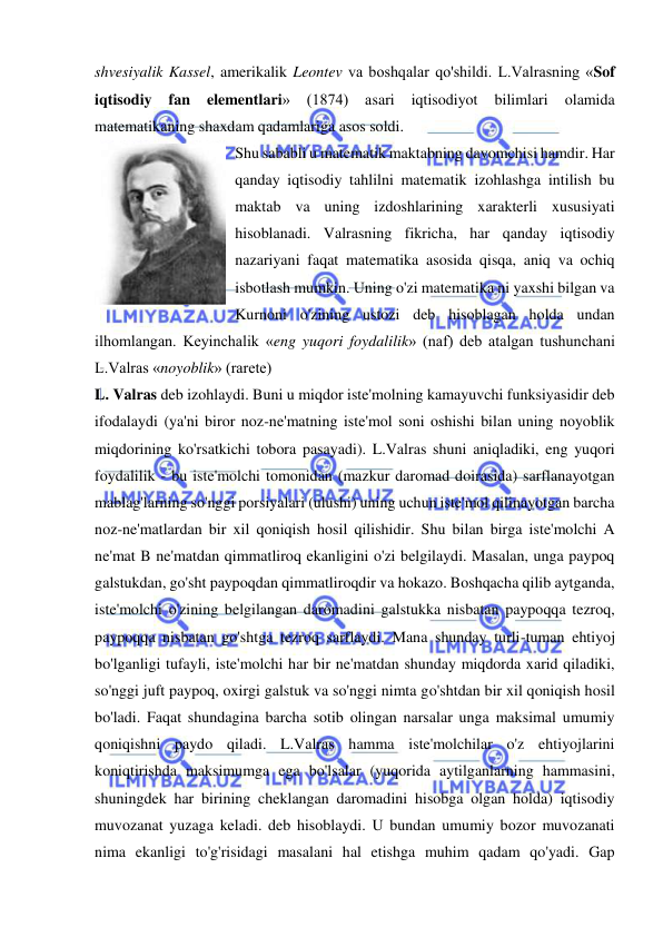  
 
shvesiyalik Kassel, amerikalik Leontev va boshqalar qo'shildi. L.Valrasning «Sof 
iqtisodiy 
fan 
elementlari» 
(1874) 
asari 
iqtisodiyot 
bilimlari 
olamida 
matematikaning shaxdam qadamlariga asos soldi.  
Shu sababli u matematik maktabning davomchisi hamdir. Har 
qanday iqtisodiy tahlilni matematik izohlashga intilish bu 
maktab va uning izdoshlarining xarakterli xususiyati 
hisoblanadi. Valrasning fikricha, har qanday iqtisodiy 
nazariyani faqat matematika asosida qisqa, aniq va ochiq 
isbotlash mumkin. Uning o'zi matematika ni yaxshi bilgan va 
Kurnoni o'zining ustozi deb hisoblagan holda undan 
ilhomlangan. Keyinchalik «eng yuqori foydalilik» (naf) deb atalgan tushunchani 
L.Valras «noyoblik» (rarete)  
L. Valras deb izohlaydi. Buni u miqdor iste'molning kamayuvchi funksiyasidir deb 
ifodalaydi (ya'ni biror noz-ne'matning iste'mol soni oshishi bilan uning noyoblik 
miqdorining ko'rsatkichi tobora pasayadi). L.Valras shuni aniqladiki, eng yuqori 
foydalilik - bu iste'molchi tomonidan (mazkur daromad doirasida) sarflanayotgan 
mablag'larning so'nggi porsiyalari (ulushi) uning uchun iste'mol qilinayotgan barcha 
noz-ne'matlardan bir xil qoniqish hosil qilishidir. Shu bilan birga iste'molchi A 
ne'mat B ne'matdan qimmatliroq ekanligini o'zi belgilaydi. Masalan, unga paypoq 
galstukdan, go'sht paypoqdan qimmatliroqdir va hokazo. Boshqacha qilib aytganda, 
iste'molchi o'zining belgilangan daromadini galstukka nisbatan paypoqqa tezroq, 
paypoqqa nisbatan go'shtga tezroq sarflaydi. Mana shunday turli-tuman ehtiyoj 
bo'lganligi tufayli, iste'molchi har bir ne'matdan shunday miqdorda xarid qiladiki, 
so'nggi juft paypoq, oxirgi galstuk va so'nggi nimta go'shtdan bir xil qoniqish hosil 
bo'ladi. Faqat shundagina barcha sotib olingan narsalar unga maksimal umumiy 
qoniqishni paydo qiladi. L.Valras hamma iste'molchilar o'z ehtiyojlarini 
koniqtirishda maksimumga ega bo'lsalar (yuqorida aytilganlarning hammasini, 
shuningdek har birining cheklangan daromadini hisobga olgan holda) iqtisodiy 
muvozanat yuzaga keladi. deb hisoblaydi. U bundan umumiy bozor muvozanati 
nima ekanligi to'g'risidagi masalani hal etishga muhim qadam qo'yadi. Gap 
