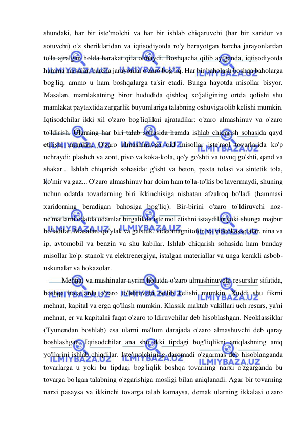  
 
shundaki, har bir iste'molchi va har bir ishlab chiqaruvchi (har bir xaridor va 
sotuvchi) o'z sheriklaridan va iqtisodiyotda ro'y berayotgan barcha jarayonlardan 
to'la ajralgan holda harakat qila olmaydi. Boshqacha qilib aytganda, iqtisodiyotda 
hamma narsalar, barcha jarayonlar o'zaro bog'liq. Har bir baholash boshqa baholarga 
bog'liq, ammo u ham boshqalarga ta'sir etadi. Bunga hayotda misollar bisyor. 
Masalan, mamlakatning biror hududida qishloq xo'jaligining ortda qolishi shu 
mamlakat paytaxtida zargarlik buyumlariga talabning oshuviga olib kelishi mumkin.  
Iqtisodchilar ikki xil o'zaro bog'liqlikni ajratadilar: o'zaro almashinuv va o'zaro 
to'ldirish. Ularning har biri talab sohasida hamda ishlab chiqarish sohasida qayd 
etilishi mumkin. O'zaro almashinuvga oid misollar iste'mol tovarlarida ko'p 
uchraydi: plashch va zont, pivo va koka-kola, qo'y go'shti va tovuq go'shti, qand va 
shakar... Ishlab chiqarish sohasida: g'isht va beton, paxta tolasi va sintetik tola, 
ko'mir va gaz... O'zaro almashinuv har doim ham to'la-to'kis bo'lavermaydi, shuning 
uchun odatda tovarlarning biri ikkinchisiga nisbatan afzalroq bo'ladi (hammasi 
xaridorning beradigan bahosiga bog'liq). Bir-birini o'zaro to'ldiruvchi noz-
ne'matlarni odatda odamlar birgalikda iste'mol etishni istaydilar yoki shunga majbur 
bo'ladilar. Masalan, qo'ylak va galstuk, videomagnitofon va videokassetalar, nina va 
ip, avtomobil va benzin va shu kabilar. Ishlab chiqarish sohasida ham bunday 
misollar ko'p: stanok va elektrenergiya, istalgan materiallar va unga kerakli asbob-
uskunalar va hokazolar.  
Mehnat va mashinalar ayrim holatda o'zaro almashinuvchi resurslar sifatida, 
boshqa holatlarda o'zaro to'ldiruvchi bo'lib kelishi mumkin. Xuddi shu fikrni 
mehnat, kapital va erga qo'llash mumkin. Klassik maktab vakillari uch resurs, ya'ni 
mehnat, er va kapitalni faqat o'zaro to'ldiruvchilar deb hisoblashgan. Neoklassiklar 
(Tyunendan boshlab) esa ularni ma'lum darajada o'zaro almashuvchi deb qaray 
boshlashgan. Iqtisodchilar ana shu ikki tipdagi bog'liqlikni aniqlashning aniq 
yo'llarini ishlab chiqdilar. Iste'molchining daromadi o'zgarmas deb hisoblanganda 
tovarlarga u yoki bu tipdagi bog'liqlik boshqa tovarning narxi o'zgarganda bu 
tovarga bo'lgan talabning o'zgarishiga mosligi bilan aniqlanadi. Agar bir tovarning 
narxi pasaysa va ikkinchi tovarga talab kamaysa, demak ularning ikkalasi o'zaro 
