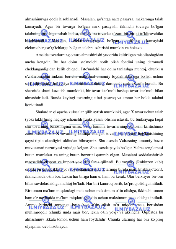  
 
almashinuvga qodir hisoblanadi. Masalan, go'shtga narx pasaysa, makaronga talab 
kamayadi. Agar bir tovarga bo'lgan narx pasayishi ikkinchi tovarga bo'lgan 
talabning ortishiga sabab bo'lsa, demak bu tovarlar o'zaro bir-birini to'ldiruvchilar 
hisoblanadi. 
Masalan, 
elektrenergiyaga 
bo'lgan 
tarifning 
kamayishi 
elektrochangso'rg'ichlarga bo'lgan talabni oshirishi mumkin va hokazo. 
  
Amalda tovarlarning o'zaro almashinishi yuqorida keltirilgan misollardagidan 
ancha kengdir. Bu har doim iste'molchi sotib olish fondini uning daromadi 
cheklanganligidan kelib chiqadi. Iste'molchi har doim tanlashga muhtoj, chunki u 
o'z daromadini imkoni boricha maksimal umumiy foydalilikka ega bo'lish uchun 
sarflashi kerak. Inflyasiya sharoitida aholining daromadi qadrsizlanib boradi. Bu 
sharoitda shuni kuzatish mumkinki, bir tovar iste'moli boshqa tovar iste'moli bilan 
almashtiriladi. Bunda keyingi tovarning sifati pastroq va ammo har holda talabni 
koniqtiradi. 
  
Shulardan qisqacha xulosalar qilib aytish mumkinki, agar X tovar uchun talab 
(yoki taklif)ning haqiqiy ishonchli funksiyasini olishni istasak, bu funksiyaga faqat 
shu tovarning bahosinigina emas, balki hamma tovarlarning bahosini kiritishimiz 
zarur. chunki biz X tovarning boshqa istalgan tovar bilan o'zaro bog'lanishining 
qaysi tipda ekanligini oldindan bilmaymiz. Shu asosda Valrasning umumiy bozor 
muvozanati nazariyasi vujudga kelgan. Shu asosda paydo bo'lgan Valras tenglamasi 
butun mamlakat va uning butun bozorini qamrab olgan. Masalani soddalashtirish 
maqsadida eksport va import yo'q deb faraz qilinadi. Bu xayoliy (Robinzon kabi) 
orolda bir emas, ikkita yovvoyi odam mavjud. Ularning birida mais (makkajo'xori), 
ikkinchisida o'tin bor. Lekin har biriga ham u, ham bu kerak. Ular beixtiyor bir-biri 
bilan savdolashishga muhtoj bo'ladi. Har biri kamroq berib, ko'proq olishga intiladi. 
Bir tomon ma'lum miqdordagi mais uchun maksimum o'tin olishga, ikkinchi tomon 
ham o'z navbatida ma'lum miqdordagi o'tin uchun maksimum mais olishga intiladi. 
Ammo birinchi tomonga besh bog' o'tin olish to'rt miqdor mais berishdan 
muhimroqdir (chunki unda mais bor, lekin o'tin yo'q) va aksincha. Oqibatda bu 
almashinuv ikkala tomon uchun ham foydalidir. Chunki ularning har biri ko'proq 
olyapman deb hisoblaydi.  
