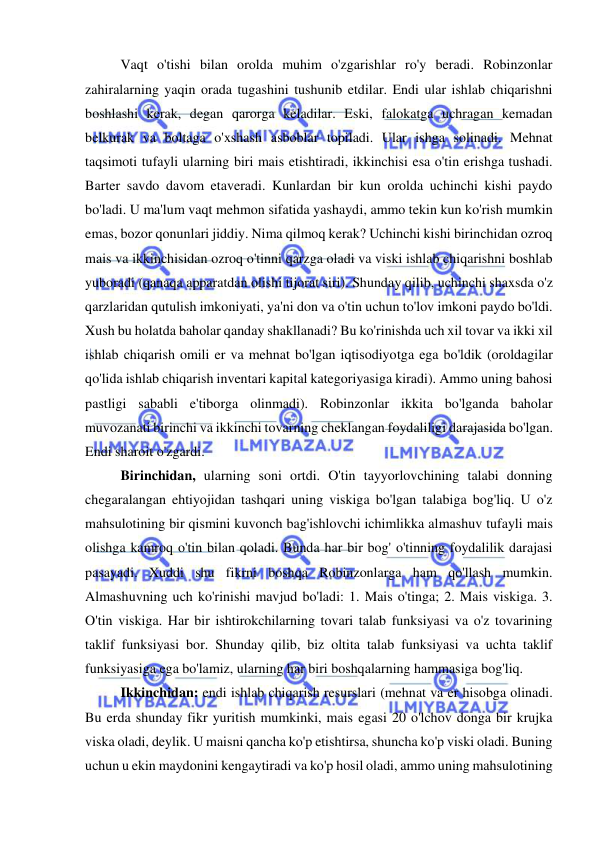  
 
Vaqt o'tishi bilan orolda muhim o'zgarishlar ro'y beradi. Robinzonlar 
zahiralarning yaqin orada tugashini tushunib etdilar. Endi ular ishlab chiqarishni 
boshlashi kerak, degan qarorga keladilar. Eski, falokatga uchragan kemadan 
belkurak va boltaga o'xshash asboblar topiladi. Ular ishga solinadi. Mehnat 
taqsimoti tufayli ularning biri mais etishtiradi, ikkinchisi esa o'tin erishga tushadi. 
Barter savdo davom etaveradi. Kunlardan bir kun orolda uchinchi kishi paydo 
bo'ladi. U ma'lum vaqt mehmon sifatida yashaydi, ammo tekin kun ko'rish mumkin 
emas, bozor qonunlari jiddiy. Nima qilmoq kerak? Uchinchi kishi birinchidan ozroq 
mais va ikkinchisidan ozroq o'tinni qarzga oladi va viski ishlab chiqarishni boshlab 
yuboradi (qanaqa apparatdan olishi tijorat siri). Shunday qilib, uchinchi shaxsda o'z 
qarzlaridan qutulish imkoniyati, ya'ni don va o'tin uchun to'lov imkoni paydo bo'ldi.  
Xush bu holatda baholar qanday shakllanadi? Bu ko'rinishda uch xil tovar va ikki xil 
ishlab chiqarish omili er va mehnat bo'lgan iqtisodiyotga ega bo'ldik (oroldagilar 
qo'lida ishlab chiqarish inventari kapital kategoriyasiga kiradi). Ammo uning bahosi 
pastligi sababli e'tiborga olinmadi). Robinzonlar ikkita bo'lganda baholar 
muvozanati birinchi va ikkinchi tovarning cheklangan foydaliligi darajasida bo'lgan. 
Endi sharoit o'zgardi.  
Birinchidan, ularning soni ortdi. O'tin tayyorlovchining talabi donning 
chegaralangan ehtiyojidan tashqari uning viskiga bo'lgan talabiga bog'liq. U o'z 
mahsulotining bir qismini kuvonch bag'ishlovchi ichimlikka almashuv tufayli mais 
olishga kamroq o'tin bilan qoladi. Bunda har bir bog' o'tinning foydalilik darajasi 
pasayadi. Xuddi shu fikrni boshqa Robinzonlarga ham qo'llash mumkin. 
Almashuvning uch ko'rinishi mavjud bo'ladi: 1. Mais o'tinga; 2. Mais viskiga. 3. 
O'tin viskiga. Har bir ishtirokchilarning tovari talab funksiyasi va o'z tovarining 
taklif funksiyasi bor. Shunday qilib, biz oltita talab funksiyasi va uchta taklif 
funksiyasiga ega bo'lamiz, ularning har biri boshqalarning hammasiga bog'liq. 
  
Ikkinchidan: endi ishlab chiqarish resurslari (mehnat va er hisobga olinadi. 
Bu erda shunday fikr yuritish mumkinki, mais egasi 20 o'lchov donga bir krujka 
viska oladi, deylik. U maisni qancha ko'p etishtirsa, shuncha ko'p viski oladi. Buning 
uchun u ekin maydonini kengaytiradi va ko'p hosil oladi, ammo uning mahsulotining 
