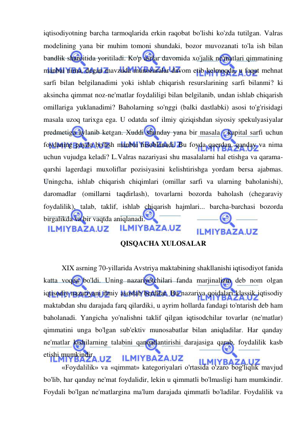  
 
iqtisodiyotning barcha tarmoqlarida erkin raqobat bo'lishi ko'zda tutilgan. Valras 
modelining yana bir muhim tomoni shundaki, bozor muvozanati to'la ish bilan 
bandlik sharoitida yoritiladi. Ko'p asrlar davomida xo'jalik ne'matlari qimmatining 
manbai nima, degan mavzuda munozaralar davom etib kelmoqda, u faqat mehnat 
sarfi bilan belgilanadimi yoki ishlab chiqarish resurslarining sarfi bilanmi? ki 
aksincha qimmat noz-ne'matlar foydaliligi bilan belgilanib, undan ishlab chiqarish 
omillariga yuklanadimi? Baholarning so'nggi (balki dastlabki) asosi to'g'risidagi 
masala uzoq tarixga ega. U odatda sof ilmiy qiziqishdan siyosiy spekulyasiyalar 
predmetiga aylanib ketgan. Xuddi shunday yana bir masala - kapital sarfi uchun 
foydaning paydo bo'lish manbai hisoblanadi. Bu foyda qaerdan, qanday va nima 
uchun vujudga keladi? L.Valras nazariyasi shu masalalarni hal etishga va qarama-
qarshi lagerdagi muxoliflar pozisiyasini kelishtirishga yordam bersa ajabmas. 
Uningcha, ishlab chiqarish chiqimlari (omillar sarfi va ularning baholanishi), 
daromadlar (omillarni taqdirlash), tovarlarni bozorda baholash (chegaraviy 
foydalilik), talab, taklif, ishlab chiqarish hajmlari... barcha-barchasi bozorda 
birgalikda va bir vaqtda aniqlanadi.  
 
QISQACHA XULOSALAR 
 
XIX asrning 70-yillarida Avstriya maktabining shakllanishi iqtisodiyot fanida 
katta voqea bo'ldi. Uning nazariyotchilari fanda marjinalizm deb nom olgan 
iqtisodiy nazariyani ilmiy asoslab berdilar. Bu nazariya qoidalari klassik iqtisodiy 
maktabdan shu darajada farq qilardiki, u ayrim hollarda fandagi to'ntarish deb ham 
baholanadi. Yangicha yo'nalishni taklif qilgan iqtisodchilar tovarlar (ne'matlar) 
qimmatini unga bo'lgan sub'ektiv munosabatlar bilan aniqladilar. Har qanday 
ne'matlar kishilarning talabini qanoatlantirishi darajasiga qarab, foydalilik kasb 
etishi mumkindir.  
«Foydalilik» va «qimmat» kategoriyalari o'rtasida o'zaro bog'liqlik mavjud 
bo'lib, har qanday ne'mat foydalidir, lekin u qimmatli bo'lmasligi ham mumkindir. 
Foydali bo'lgan ne'matlargina ma'lum darajada qimmatli bo'ladilar. Foydalilik va 
