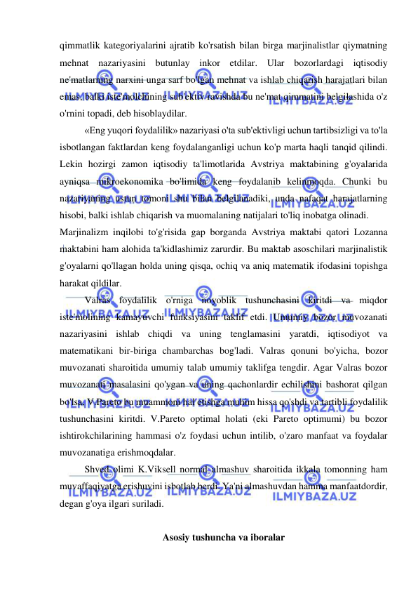  
 
qimmatlik kategoriyalarini ajratib ko'rsatish bilan birga marjinalistlar qiymatning 
mehnat nazariyasini butunlay inkor etdilar. Ular bozorlardagi iqtisodiy 
ne'matlarning narxini unga sarf bo'lgan mehnat va ishlab chiqarish harajatlari bilan 
emas, balki iste'molchining sub'ektiv ravishda bu ne'mat qimmatini belgilashida o'z 
o'rnini topadi, deb hisoblaydilar.  
«Eng yuqori foydalilik» nazariyasi o'ta sub'ektivligi uchun tartibsizligi va to'la 
isbotlangan faktlardan keng foydalanganligi uchun ko'p marta haqli tanqid qilindi. 
Lekin hozirgi zamon iqtisodiy ta'limotlarida Avstriya maktabining g'oyalarida 
ayniqsa mikroekonomika bo'limida keng foydalanib kelinmoqda. Chunki bu 
nazariyaning ustun tomoni shu bilan belgilanadiki, unda nafaqat harajatlarning 
hisobi, balki ishlab chiqarish va muomalaning natijalari to'liq inobatga olinadi.  
Marjinalizm inqilobi to'g'risida gap borganda Avstriya maktabi qatori Lozanna 
maktabini ham alohida ta'kidlashimiz zarurdir. Bu maktab asoschilari marjinalistik 
g'oyalarni qo'llagan holda uning qisqa, ochiq va aniq matematik ifodasini topishga 
harakat qildilar.  
Valras foydalilik o'rniga noyoblik tushunchasini kiritdi va miqdor 
iste'molining kamayuvchi funksiyasini taklif etdi. Umumiy bozor muvozanati 
nazariyasini ishlab chiqdi va uning tenglamasini yaratdi, iqtisodiyot va 
matematikani bir-biriga chambarchas bog'ladi. Valras qonuni bo'yicha, bozor 
muvozanati sharoitida umumiy talab umumiy taklifga tengdir. Agar Valras bozor 
muvozanati masalasini qo'ygan va uning qachonlardir echilishini bashorat qilgan 
bo'lsa, V.Pareto bu muammoni hal etishga muhim hissa qo'shdi va tartibli foydalilik 
tushunchasini kiritdi. V.Pareto optimal holati (eki Pareto optimumi) bu bozor 
ishtirokchilarining hammasi o'z foydasi uchun intilib, o'zaro manfaat va foydalar 
muvozanatiga erishmoqdalar.  
Shved olimi K.Viksell normal almashuv sharoitida ikkala tomonning ham 
muvaffaqiyatga erishuvini isbotlab berdi. Ya'ni almashuvdan hamma manfaatdordir, 
degan g'oya ilgari suriladi.  
 
Asosiy tushuncha va iboralar 
