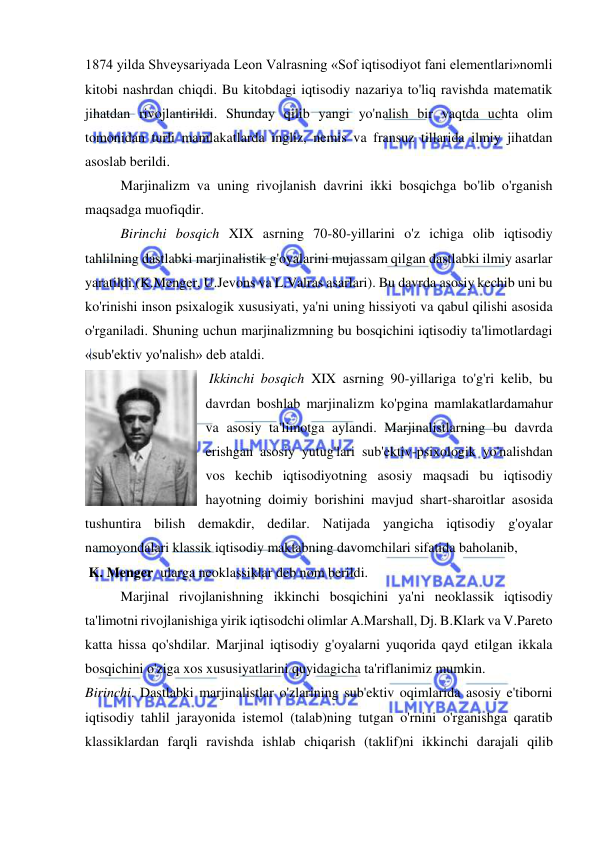  
 
1874 yilda Shveysariyada Leon Valrasning «Sof iqtisodiyot fani elementlari»nomli 
kitobi nashrdan chiqdi. Bu kitobdagi iqtisodiy nazariya to'liq ravishda matematik 
jihatdan rivojlantirildi. Shunday qilib yangi yo'nalish bir vaqtda uchta olim 
tomonidan turli mamlakatlarda ingliz, nemis va fransuz tillarida ilmiy jihatdan 
asoslab berildi.  
Marjinalizm va uning rivojlanish davrini ikki bosqichga bo'lib o'rganish 
maqsadga muofiqdir.  
Birinchi bosqich XIX asrning 70-80-yillarini o'z ichiga olib iqtisodiy 
tahlilning dastlabki marjinalistik g'oyalarini mujassam qilgan dastlabki ilmiy asarlar 
yaratildi.(K.Menger, U.Jevons va L.Valras asarlari). Bu davrda asosiy kechib uni bu 
ko'rinishi inson psixalogik xususiyati, ya'ni uning hissiyoti va qabul qilishi asosida 
o'rganiladi. Shuning uchun marjinalizmning bu bosqichini iqtisodiy ta'limotlardagi 
«sub'ektiv yo'nalish» deb ataldi. 
 Ikkinchi bosqich XIX asrning 90-yillariga to'g'ri kelib, bu 
davrdan boshlab marjinalizm ko'pgina mamlakatlardamahur 
va asosiy ta'limotga aylandi. Marjinalistlarning bu davrda 
erishgan asosiy yutug'lari sub'ektiv-psixologik yo'nalishdan 
vos kechib iqtisodiyotning asosiy maqsadi bu iqtisodiy 
hayotning doimiy borishini mavjud shart-sharoitlar asosida 
tushuntira bilish demakdir, dedilar. Natijada yangicha iqtisodiy g'oyalar 
namoyondalari klassik iqtisodiy maktabning davomchilari sifatida baholanib,  
 K. Menger  ularga neoklassiklar deb nom berildi.  
Marjinal rivojlanishning ikkinchi bosqichini ya'ni neoklassik iqtisodiy 
ta'limotni rivojlanishiga yirik iqtisodchi olimlar A.Marshall, Dj. B.Klark va V.Pareto 
katta hissa qo'shdilar. Marjinal iqtisodiy g'oyalarni yuqorida qayd etilgan ikkala 
bosqichini o'ziga xos xususiyatlarini quyidagicha ta'riflanimiz mumkin. 
Birinchi. Dastlabki marjinalistlar o'zlarining sub'ektiv oqimlarida asosiy e'tiborni 
iqtisodiy tahlil jarayonida istemol (talab)ning tutgan o'rnini o'rganishga qaratib 
klassiklardan farqli ravishda ishlab chiqarish (taklif)ni ikkinchi darajali qilib 
