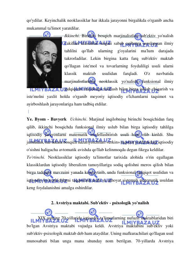  
 
qo'ydilar. Keyinchalik neoklassiklar har ikkala jarayonni birgalikda o'rganib ancha 
mukammal ta'limot yaratdilar.  
Ikkinchi. Birinchi bosqich marjinalistlari sub'ektiv yo'nalish 
vakillari klassiklar singari sabab oqibatga asoslangan ilmiy 
tahlilni 
qo'llab 
ularning 
g'oyalarini 
ma'lum 
darajada 
takrorladilar. Lekin birgina katta farq sub'ektiv maktab 
qo'llagan iste'mol va tovarlarning foydaliligi usuli ularni 
klassik 
maktab 
usulidan 
farqladi. 
O'z 
navbatida 
marjinalistlarning neoklassik yo'nalishi funksional ilmiy 
tadqiqotni maydonga tashlash bilan birga ishlab chiqarish va 
iste'molni yaxlit holda o'rganib meyoriy iqtisodiy o'lchamlarni taqsimot va 
ayirboshlash jarayonlariga ham tadbiq etdilar. 
 
Ye. Byom - Bavyerk  Uchinchi. Marjinal inqilobning birinchi bosqichidan farq 
qilib, ikkinchi bosqichda funksional ilmiy uslub bilan birga iqtisodiy tahlilga 
iqtisodiy jarayonlarni matematik modellashtirish usuli ham olib kirildi. Shu 
jumladan, har ikkala bosqich nazariyotchilari «erkin» raqobat yordamidagi iqtisodiy 
o'sishni haligacha avtomatik avishda qo'llab kelinmoqda degan fikrga keldilar.  
To'rtinchi. Neoklassiklar iqtisodiy ta'limotlar tarixida alohida o'rin egallagan 
klassiklardan iqtisodiy liberalizm tamoyillariga sodiq qolishni meros qilish bilan 
birga tadqiqot mavzuini yanada kengaytirib, unda funksional tadqiqot usulidan va 
iqtisodiy ko'rsatkichlarni taqqoslash usuli va nihoyat sistemali matematik usuldan 
keng foydalanishni amalga oshirdilar.  
 
2. Avstriya maktabi. Sub'ektiv - psixologik yo'nalish 
 
XIX asrning 70-yillarida iqtisodiy ta'limotlarning nufuzli maktablaridan biri 
bo'lgan Avstriya maktabi vujudga keldi. Avstriya maktabini sub'ektiv yoki 
sub'ektiv-psixologik maktab deb ham ataydilar. Uning mafkurachilari qo'llagan usul 
munosabati bilan unga mana shunday nom berilgan. 70-yillarda Avstriya 
