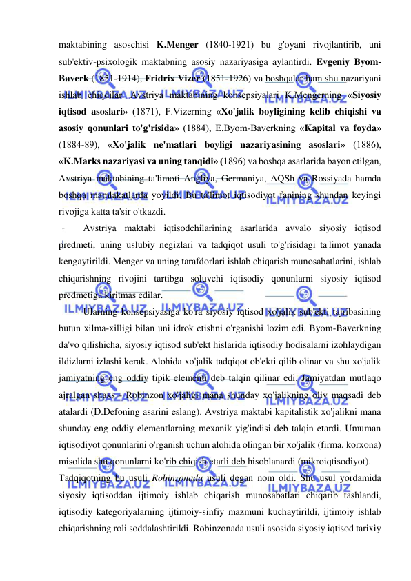  
 
maktabining asoschisi K.Menger (1840-1921) bu g'oyani rivojlantirib, uni 
sub'ektiv-psixologik maktabning asosiy nazariyasiga aylantirdi. Evgeniy Byom-
Baverk (1851-1914), Fridrix Vizer (1851-1926) va boshqalar ham shu nazariyani 
ishlab chiqdilar. Avstriya maktabining konsepsiyalari K.Mengerning «Siyosiy 
iqtisod asoslari» (1871), F.Vizerning «Xo'jalik boyligining kelib chiqishi va 
asosiy qonunlari to'g'risida» (1884), E.Byom-Baverkning «Kapital va foyda» 
(1884-89), «Xo'jalik ne'matlari boyligi nazariyasining asoslari» (1886), 
«K.Marks nazariyasi va uning tanqidi» (1896) va boshqa asarlarida bayon etilgan, 
Avstriya maktabining ta'limoti Angliya, Germaniya, AQSh va Rossiyada hamda 
boshqa mamlakatlarda yoyildi. Bu ta'limot iqtisodiyot fanining shundan keyingi 
rivojiga katta ta'sir o'tkazdi.  
Avstriya maktabi iqtisodchilarining asarlarida avvalo siyosiy iqtisod 
predmeti, uning uslubiy negizlari va tadqiqot usuli to'g'risidagi ta'limot yanada 
kengaytirildi. Menger va uning tarafdorlari ishlab chiqarish munosabatlarini, ishlab 
chiqarishning rivojini tartibga soluvchi iqtisodiy qonunlarni siyosiy iqtisod 
predmetiga kiritmas edilar.  
Ularning konsepsiyasiga ko'ra siyosiy iqtisod xo'jalik sub'ekti tajribasining 
butun xilma-xilligi bilan uni idrok etishni o'rganishi lozim edi. Byom-Baverkning 
da'vo qilishicha, siyosiy iqtisod sub'ekt hislarida iqtisodiy hodisalarni izohlaydigan 
ildizlarni izlashi kerak. Alohida xo'jalik tadqiqot ob'ekti qilib olinar va shu xo'jalik 
jamiyatning eng oddiy tipik elementi deb talqin qilinar edi. Jamiyatdan mutlaqo 
ajralgan shaxs - Robinzon xo'jaligi mana shunday xo'jalikning oliy maqsadi deb 
atalardi (D.Defoning asarini eslang). Avstriya maktabi kapitalistik xo'jalikni mana 
shunday eng oddiy elementlarning mexanik yig'indisi deb talqin etardi. Umuman 
iqtisodiyot qonunlarini o'rganish uchun alohida olingan bir xo'jalik (firma, korxona) 
misolida shu qonunlarni ko'rib chiqish etarli deb hisoblanardi (mikroiqtisodiyot).  
Tadqiqotning bu usuli Robinzonada usuli degan nom oldi. Shu usul yordamida 
siyosiy iqtisoddan ijtimoiy ishlab chiqarish munosabatlari chiqarib tashlandi, 
iqtisodiy kategoriyalarning ijtimoiy-sinfiy mazmuni kuchaytirildi, ijtimoiy ishlab 
chiqarishning roli soddalashtirildi. Robinzonada usuli asosida siyosiy iqtisod tarixiy 
