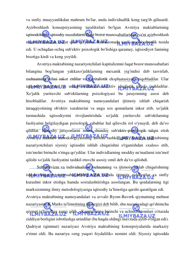  
 
va sinfiy muayyanlikdan mahrum bo'lar, unda individuallik keng targ'ib qilinardi. 
Ayirboshlash konsepsiyasining tarafdorlari bo'lgan Avstriya maktablarining 
iqtisodchilari iqtisodiy masalalarni faqat bozor munosabatlaridan, ya'ni ayirboshlash 
munosabatlaridan iborat qilib qo'ydilar. Robinzonada usuli madhiyabozlik tusida 
edi. U ochiqdan-ochiq sub'ektiv psixologik bo'lishiga qaramay, iqtisodiyot fanining 
bisotiga kirdi va keng yoyildi.  
Avstriya maktabining nazariyotchilari kapitalizmni faqat bozor munosabatlari 
bilangina bog'langan yakkaxo'jaliklarning mexanik yig'indisi deb tasvirlab, 
mehnatning rolini inkor etdilar va kapitalistik ekspluatasiyani niqobladilar. Ular 
iqtisodiy jarayonni va uning omillarini sub'ektiv idealistik tarzda izohladilar. 
Xo'jalik yurituvchi sub'ektlarning psixologiyasi bu jarayonning asosi deb 
hisobladilar. Avstriya maktabining namoyandalari ijtimoiy ishlab chiqarish 
taraqqiyotining ob'ektiv xarakterini va unga xos qonunlarni inkor etib, xo'jalik 
turmushida iqtisodiyotni rivojlantirishda xo'jalik yurituvchi sub'ektlarning 
faoliyatini belgilaydigan psixologik sabablar hal qiluvchi rol o'ynaydi, deb da'vo 
qildilar. Iqtisodiy jarayonlarni mana shunday sub'ektiv-psixologik talqin etish 
Avstriya maktabi metodologiyasining asosini tashkil qildi. Avstriya maktabining 
nazariyotchilari siyosiy iqtisodni ishlab chiqarishni o'rganishdan «xalos» etib, 
iste'molni birinchi o'ringa qo'ydilar. Ular individlarning moddiy ne'matlarni iste'mol 
qilishi xo'jalik faoliyatini tashkil etuvchi asosiy omil deb da'vo qilishdi. 
Sub'ektivizm va individualizm mehnatning va ijtimoiy ishlab chiqarishning 
ishlab chiqarish munosabatlarining rolini hamda ijtimoiy ziddiyatlar va sinfiy 
kurashni inkor etishga hamda soxtalashtirishga asoslangan. Bu qoidalarning tigi 
marksizmning ilmiy metodologiyasiga iqtisodiy ta'limotiga qarshi qaratilgan edi. 
Avstriya maktabining namoyandalari va avvalo Byom-Baverk qiymatning mehnat 
nazariyasini K.Marks ta'limotining ilk negizi deb bilib, shu nazariyadagi qo'shimcha 
qiymat ta'limotiga xuruj qilib, «Kapital»ning birinchi va uchinchi tomlari o'rtasida 
ziddiyat borligini isbotlashga urindilar (bu haqda oldingi mavzuda aytib o'tilgan edi).  
Qadriyat (qimmat) nazariyasi Avstriya maktabining konsepsiyalarida markaziy 
o'rinni oldi. Bu nazariya «eng yuqori foydalilik» nomini oldi. Siyosiy iqtisodda 
