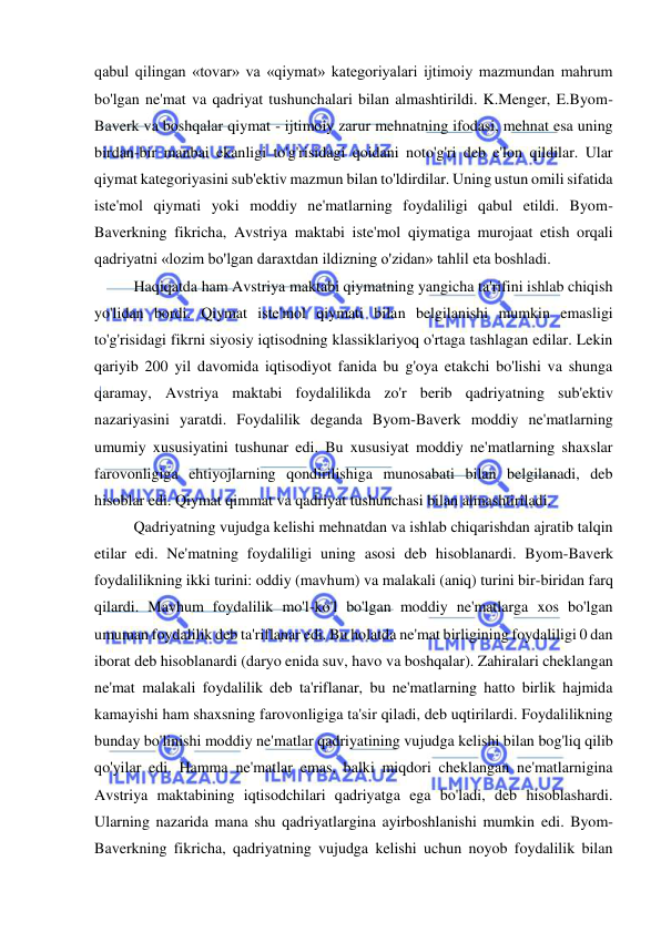  
 
qabul qilingan «tovar» va «qiymat» kategoriyalari ijtimoiy mazmundan mahrum 
bo'lgan ne'mat va qadriyat tushunchalari bilan almashtirildi. K.Menger, E.Byom-
Baverk va boshqalar qiymat - ijtimoiy zarur mehnatning ifodasi, mehnat esa uning 
birdan-bir manbai ekanligi to'g'risidagi qoidani noto'g'ri deb e'lon qildilar. Ular 
qiymat kategoriyasini sub'ektiv mazmun bilan to'ldirdilar. Uning ustun omili sifatida 
iste'mol qiymati yoki moddiy ne'matlarning foydaliligi qabul etildi. Byom-
Baverkning fikricha, Avstriya maktabi iste'mol qiymatiga murojaat etish orqali 
qadriyatni «lozim bo'lgan daraxtdan ildizning o'zidan» tahlil eta boshladi.  
Haqiqatda ham Avstriya maktabi qiymatning yangicha ta'rifini ishlab chiqish 
yo'lidan bordi. Qiymat iste'mol qiymati bilan belgilanishi mumkin emasligi 
to'g'risidagi fikrni siyosiy iqtisodning klassiklariyoq o'rtaga tashlagan edilar. Lekin 
qariyib 200 yil davomida iqtisodiyot fanida bu g'oya etakchi bo'lishi va shunga 
qaramay, Avstriya maktabi foydalilikda zo'r berib qadriyatning sub'ektiv 
nazariyasini yaratdi. Foydalilik deganda Byom-Baverk moddiy ne'matlarning 
umumiy xususiyatini tushunar edi. Bu xususiyat moddiy ne'matlarning shaxslar 
farovonligiga ehtiyojlarning qondirilishiga munosabati bilan belgilanadi, deb 
hisoblar edi. Qiymat qimmat va qadriyat tushunchasi bilan almashtiriladi. 
Qadriyatning vujudga kelishi mehnatdan va ishlab chiqarishdan ajratib talqin 
etilar edi. Ne'matning foydaliligi uning asosi deb hisoblanardi. Byom-Baverk 
foydalilikning ikki turini: oddiy (mavhum) va malakali (aniq) turini bir-biridan farq 
qilardi. Mavhum foydalilik mo'l-ko'l bo'lgan moddiy ne'matlarga xos bo'lgan 
umuman foydalilik deb ta'riflanar edi. Bu holatda ne'mat birligining foydaliligi 0 dan 
iborat deb hisoblanardi (daryo enida suv, havo va boshqalar). Zahiralari cheklangan 
ne'mat malakali foydalilik deb ta'riflanar, bu ne'matlarning hatto birlik hajmida 
kamayishi ham shaxsning farovonligiga ta'sir qiladi, deb uqtirilardi. Foydalilikning 
bunday bo'linishi moddiy ne'matlar qadriyatining vujudga kelishi bilan bog'liq qilib 
qo'yilar edi. Hamma ne'matlar emas, balki miqdori cheklangan ne'matlarnigina 
Avstriya maktabining iqtisodchilari qadriyatga ega bo'ladi, deb hisoblashardi. 
Ularning nazarida mana shu qadriyatlargina ayirboshlanishi mumkin edi. Byom-
Baverkning fikricha, qadriyatning vujudga kelishi uchun noyob foydalilik bilan 
