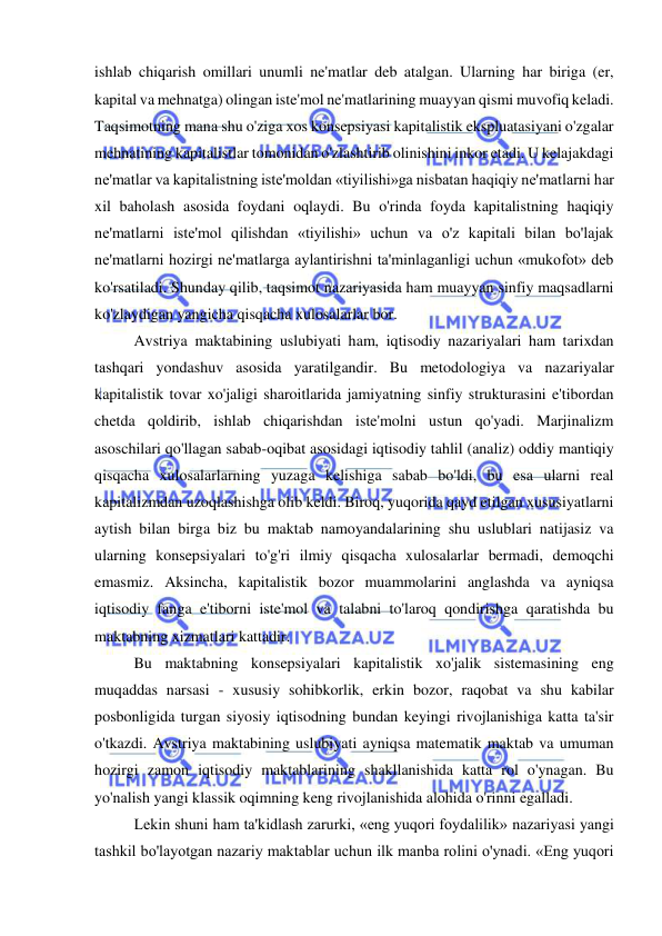  
 
ishlab chiqarish omillari unumli ne'matlar deb atalgan. Ularning har biriga (er, 
kapital va mehnatga) olingan iste'mol ne'matlarining muayyan qismi muvofiq keladi. 
Taqsimotning mana shu o'ziga xos konsepsiyasi kapitalistik ekspluatasiyani o'zgalar 
mehnatining kapitalistlar tomonidan o'zlashtirib olinishini inkor etadi. U kelajakdagi 
ne'matlar va kapitalistning iste'moldan «tiyilishi»ga nisbatan haqiqiy ne'matlarni har 
xil baholash asosida foydani oqlaydi. Bu o'rinda foyda kapitalistning haqiqiy 
ne'matlarni iste'mol qilishdan «tiyilishi» uchun va o'z kapitali bilan bo'lajak 
ne'matlarni hozirgi ne'matlarga aylantirishni ta'minlaganligi uchun «mukofot» deb 
ko'rsatiladi. Shunday qilib, taqsimot nazariyasida ham muayyan sinfiy maqsadlarni 
ko'zlaydigan yangicha qisqacha xulosalarlar bor.  
Avstriya maktabining uslubiyati ham, iqtisodiy nazariyalari ham tarixdan 
tashqari yondashuv asosida yaratilgandir. Bu metodologiya va nazariyalar 
kapitalistik tovar xo'jaligi sharoitlarida jamiyatning sinfiy strukturasini e'tibordan 
chetda qoldirib, ishlab chiqarishdan iste'molni ustun qo'yadi. Marjinalizm 
asoschilari qo'llagan sabab-oqibat asosidagi iqtisodiy tahlil (analiz) oddiy mantiqiy 
qisqacha xulosalarlarning yuzaga kelishiga sabab bo'ldi, bu esa ularni real 
kapitalizmdan uzoqlashishga olib keldi. Biroq, yuqorida qayd etilgan xususiyatlarni 
aytish bilan birga biz bu maktab namoyandalarining shu uslublari natijasiz va 
ularning konsepsiyalari to'g'ri ilmiy qisqacha xulosalarlar bermadi, demoqchi 
emasmiz. Aksincha, kapitalistik bozor muammolarini anglashda va ayniqsa 
iqtisodiy fanga e'tiborni iste'mol va talabni to'laroq qondirishga qaratishda bu 
maktabning xizmatlari kattadir.  
Bu maktabning konsepsiyalari kapitalistik xo'jalik sistemasining eng 
muqaddas narsasi - xususiy sohibkorlik, erkin bozor, raqobat va shu kabilar 
posbonligida turgan siyosiy iqtisodning bundan keyingi rivojlanishiga katta ta'sir 
o'tkazdi. Avstriya maktabining uslubiyati ayniqsa matematik maktab va umuman 
hozirgi zamon iqtisodiy maktablarining shakllanishida katta rol o'ynagan. Bu 
yo'nalish yangi klassik oqimning keng rivojlanishida alohida o'rinni egalladi. 
Lekin shuni ham ta'kidlash zarurki, «eng yuqori foydalilik» nazariyasi yangi 
tashkil bo'layotgan nazariy maktablar uchun ilk manba rolini o'ynadi. «Eng yuqori 
