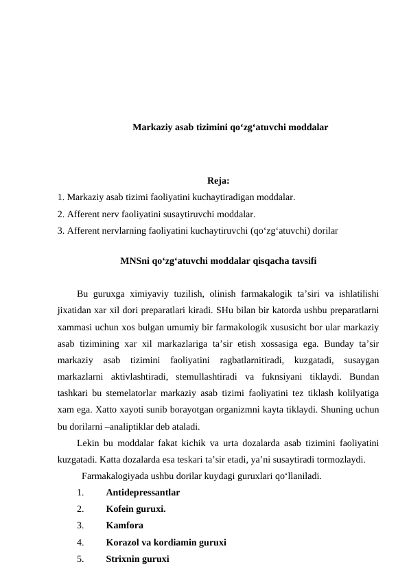 Markaziy asab tizimini qo‘zg‘atuvchi moddalar
Reja:
1. Markaziy asab tizimi faoliyatini kuchaytiradigan moddalar. 
2. Afferent nerv faoliyatini susaytiruvchi moddalar. 
3. Afferent nervlarning faoliyatini kuchaytiruvchi (qo‘zg‘atuvchi) dorilar 
 
MNSni qo‘zg‘atuvchi moddalar qisqacha tavsifi
Bu guruxga ximiyaviy tuzilish, olinish farmakalogik ta’siri va ishlatilishi
jixatidan xar xil dori preparatlari kiradi. SHu bilan bir katorda ushbu preparatlarni
xammasi uchun xos bulgan umumiy bir farmakologik xususicht bor ular markaziy
asab tizimining xar  xil  markazlariga ta’sir etish xossasiga  ega. Bunday ta’sir
markaziy  asab  tizimini  faoliyatini  ragbatlarnitiradi,  kuzgatadi,  susaygan
markazlarni  aktivlashtiradi,  stemullashtiradi  va  fuknsiyani  tiklaydi.  Bundan
tashkari bu stemelatorlar markaziy asab tizimi faoliyatini tez tiklash kolilyatiga
xam ega. Xatto xayoti sunib borayotgan organizmni kayta tiklaydi. Shuning uchun
bu dorilarni –analiptiklar deb ataladi.
Lekin bu moddalar fakat kichik va urta dozalarda asab tizimini faoliyatini
kuzgatadi. Katta dozalarda esa teskari ta’sir etadi, ya’ni susaytiradi tormozlaydi.
Farmakalogiyada ushbu dorilar kuydagi guruxlari qo‘llaniladi.     
1.
Antidepressantlar 
2.
Kofein guruxi.
3.
Kamfora 
4.
Korazol va kordiamin guruxi
5.
Strixnin guruxi 

