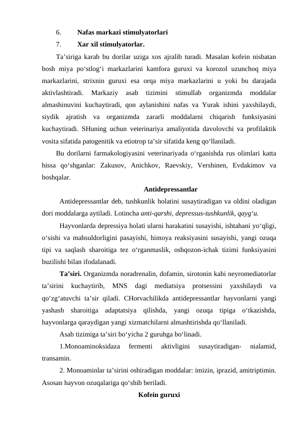6.
Nafas markazi stimulyatorlari
7.
Xar xil stimulyatorlar.
Ta’siriga karab bu dorilar uziga xos ajralib turadi. Masalan kofein nisbatan
bosh miya po‘stlog‘i markazlarini kamfora guruxi va korozol uzunchoq miya
markazlarini,  strixnin  guruxi  esa  orqa  miya  markazlarini  u  yoki  bu  darajada
aktivlashtiradi.  Markaziy  asab  tizimini  stimullab  organizmda  moddalar
almashinuvini kuchaytiradi, qon aylanishini nafas va Yurak ishini yaxshilaydi,
siydik  ajratish  va  organizmda  zararli  moddalarni  chiqarish  funksiyasini
kuchaytiradi. SHuning uchun veterinariya amaliyotida davolovchi va profilaktik
vosita sifatida patogenitik va etiotrop ta’sir sifatida keng qo‘llaniladi.
Bu dorilarni farmakologiyasini veterinariyada o‘rganishda rus olimlari katta
hissa  qo‘shganlar:  Zakusov,  Anichkov,  Raevskiy,  Vershinen,  Evdakimov  va
boshqalar.
Antidepressantlar
Antidepressantlar deb, tushkunlik holatini susaytiradigan va oldini oladigan
dori moddalarga aytiladi. Lotincha anti-qarshi, depressus-tushkunlik, qayg‘u.
Hayvonlarda depressiya holati ularni harakatini susayishi, ishtahani yo‘qligi,
o‘sishi va mahsuldorligini pasayishi, himoya reaksiyasini susayishi, yangi ozuqa
tipi va saqlash sharoitiga tez o‘rganmaslik, oshqozon-ichak tizimi funksiyasini
buzilishi bilan ifodalanadi.
Ta’siri. Organizmda noradrenalin, dofamin, sirotonin kabi neyromediatorlar
ta’sirini  kuchaytirib,  MNS  dagi  mediatsiya  protsessini  yaxshilaydi  va
qo‘zg‘atuvchi ta’sir qiladi. CHorvachilikda antidepressantlar  hayvonlarni yangi
yashash  sharoitiga  adaptatsiya  qilishda,  yangi  ozuqa  tipiga  o‘tkazishda,
hayvonlarga qaraydigan yangi xizmatchilarni almashtirishda qo‘llaniladi.
Asab tizimiga ta’siri bo‘yicha 2 guruhga bo‘linadi.
1.Monoaminoksidaza  fermenti  aktivligini  susaytiradigan-  nialamid,
transamin.
2. Monoaminlar ta’sirini oshiradigan moddalar: imizin, iprazid, amitriptimin.
Asosan hayvon ozuqalariga qo‘shib beriladi. 
Kofein guruxi
