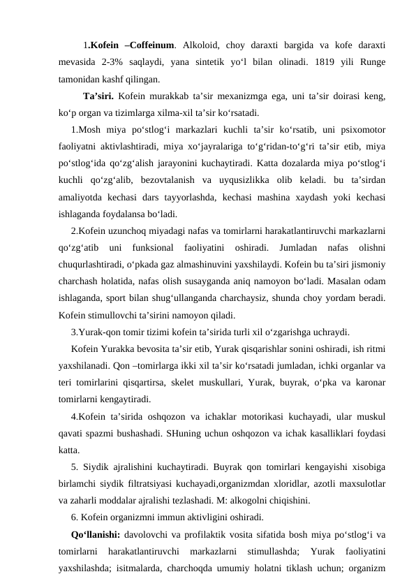 1.Kofein  –Coffeinum.  Alkoloid,  choy  daraxti  bargida  va  kofe  daraxti
mevasida  2-3%  saqlaydi,  yana  sintetik  yo‘l  bilan  olinadi.  1819  yili  Runge
tamonidan kashf qilingan.
Ta’siri. Kofein murakkab ta’sir mexanizmga ega, uni ta’sir doirasi keng,
ko‘p organ va tizimlarga xilma-xil ta’sir ko‘rsatadi.
1.Mosh  miya  po‘stlog‘i  markazlari  kuchli  ta’sir  ko‘rsatib,  uni  psixomotor
faoliyatni aktivlashtiradi, miya xo‘jayralariga to‘g‘ridan-to‘g‘ri ta’sir etib, miya
po‘stlog‘ida qo‘zg‘alish jarayonini kuchaytiradi. Katta dozalarda miya po‘stlog‘i
kuchli  qo‘zg‘alib,  bezovtalanish  va  uyqusizlikka  olib  keladi.  bu  ta’sirdan
amaliyotda  kechasi  dars  tayyorlashda,  kechasi  mashina  xaydash  yoki  kechasi
ishlaganda foydalansa bo‘ladi.
2.Kofein uzunchoq miyadagi nafas va tomirlarni harakatlantiruvchi markazlarni
qo‘zg‘atib  uni  funksional  faoliyatini  oshiradi.  Jumladan  nafas  olishni
chuqurlashtiradi, o‘pkada gaz almashinuvini yaxshilaydi. Kofein bu ta’siri jismoniy
charchash holatida, nafas olish susayganda aniq namoyon bo‘ladi. Masalan odam
ishlaganda, sport bilan shug‘ullanganda charchaysiz, shunda choy yordam beradi.
Kofein stimullovchi ta’sirini namoyon qiladi.
3.Yurak-qon tomir tizimi kofein ta’sirida turli xil o‘zgarishga uchraydi.
Kofein Yurakka bevosita ta’sir etib, Yurak qisqarishlar sonini oshiradi, ish ritmi
yaxshilanadi. Qon –tomirlarga ikki xil ta’sir ko‘rsatadi jumladan, ichki organlar va
teri tomirlarini qisqartirsa, skelet muskullari, Yurak, buyrak, o‘pka va karonar
tomirlarni kengaytiradi.
4.Kofein ta’sirida oshqozon va ichaklar motorikasi  kuchayadi, ular muskul
qavati spazmi bushashadi. SHuning uchun oshqozon va ichak kasalliklari foydasi
katta. 
5. Siydik ajralishini kuchaytiradi. Buyrak qon tomirlari kengayishi xisobiga
birlamchi siydik filtratsiyasi kuchayadi,organizmdan xloridlar, azotli maxsulotlar
va zaharli moddalar ajralishi tezlashadi. M: alkogolni chiqishini.
6. Kofein organizmni immun aktivligini oshiradi.
Qo‘llanishi: davolovchi va profilaktik vosita sifatida bosh miya po‘stlog‘i va
tomirlarni  harakatlantiruvchi  markazlarni  stimullashda;  Yurak  faoliyatini
yaxshilashda; isitmalarda, charchoqda umumiy holatni tiklash uchun; organizm
