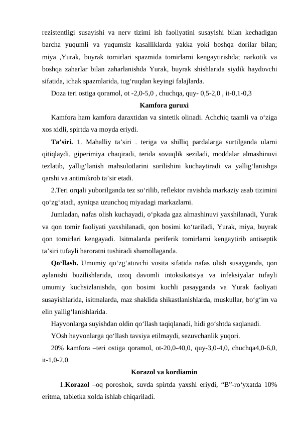 rezistentligi susayishi va nerv tizimi ish faoliyatini susayishi bilan kechadigan
barcha  yuqumli  va  yuqumsiz  kasalliklarda  yakka  yoki  boshqa  dorilar  bilan;
miya ,Yurak, buyrak tomirlari spazmida tomirlarni kengaytirishda; narkotik va
boshqa zaharlar bilan zaharlanishda Yurak, buyrak shishlarida siydik haydovchi
sifatida, ichak spazmlarida, tug‘ruqdan keyingi falajlarda.
Doza teri ostiga qoramol, ot -2,0-5,0 , chuchqa, quy- 0,5-2,0 , it-0,1-0,3
Kamfora guruxi
Kamfora ham kamfora daraxtidan va sintetik olinadi. Achchiq taamli va o‘ziga
xos xidli, spirtda va moyda eriydi.
Ta’siri. 1. Mahalliy ta’siri . teriga va shilliq pardalarga surtilganda ularni
qitiqlaydi, giperimiya chaqiradi, terida sovuqlik seziladi, moddalar almashinuvi
tezlatib,  yallig‘lanish  mahsulotlarini  surilishini  kuchaytiradi  va  yallig‘lanishga
qarshi va antimikrob ta’sir etadi.
2.Teri orqali yuborilganda tez so‘rilib, reflektor ravishda markaziy asab tizimini
qo‘zg‘atadi, ayniqsa uzunchoq miyadagi markazlarni.
Jumladan, nafas olish kuchayadi, o‘pkada gaz almashinuvi yaxshilanadi, Yurak
va qon tomir faoliyati yaxshilanadi, qon bosimi ko‘tariladi, Yurak, miya, buyrak
qon tomirlari kengayadi. Isitmalarda periferik tomirlarni kengaytirib antiseptik
ta’siri tufayli haroratni tushiradi shamollaganda.
Qo‘llash. Umumiy qo‘zg‘atuvchi vosita sifatida nafas olish susayganda, qon
aylanishi  buzilishlarida,  uzoq  davomli  intoksikatsiya  va  infeksiyalar  tufayli
umumiy  kuchsizlanishda,  qon  bosimi  kuchli  pasayganda  va  Yurak  faoliyati
susayishlarida, isitmalarda, maz shaklida shikastlanishlarda, muskullar, bo‘g‘im va
elin yallig‘lanishlarida.
Hayvonlarga suyishdan oldin qo‘llash taqiqlanadi, hidi go‘shtda saqlanadi.
YOsh hayvonlarga qo‘llash tavsiya etilmaydi, sezuvchanlik yuqori.
20% kamfora –teri ostiga qoramol, ot-20,0-40,0, quy-3,0-4,0, chuchqa4,0-6,0,
it-1,0-2,0.
Korazol va kordiamin
 
1.Korazol  –oq poroshok, suvda spirtda yaxshi eriydi, “B”-ro‘yxatda 10%
eritma, tabletka xolda ishlab chiqariladi.
