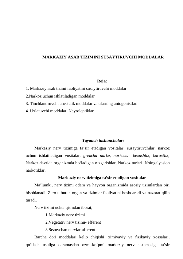 MARKAZIY ASAB TIZIMINI SUSAYTIRUVCHI MODDALAR
Reja:
1. Markaziy asab tizimi faoliyatini susaytiruvchi moddalar 
2.Narkoz uchun ishlatiladigan moddalar
3. Tinchlantiruvchi anestetik moddalar va ularning antogonistlari.
4. Uxlatuvchi moddalar. Neyroleptiklar 
Tayanch tushunchalar: 
Markaziy  nerv  tizimiga  ta’sir  etadigan  vositalar,  susaytiruvchilar,  narkoz
uchun  ishlatiladigan  vositalar, grekcha  narke,  narkosis–  bexushlik,  karaxtlik,
Narkoz davrida organizmda bo‘ladigan o‘zgarishlar, Narkoz turlari. Noingalyasion
narkotiklar.
Markaziy nerv tizimiga ta’sir etadigan vositalar
Ma’lumki, nerv tizimi odam va hayvon organizmida asosiy tizimlardan biri
hisoblanadi. Zero u butun organ va tizimlar faoliyatini boshqaradi va nazorat qilib
turadi.
Nerv tizimi uchta qismdan iborat;
1.Markaziy nerv tizimi
2.Vegetativ nerv tizimi- efferent 
3.Sezuvchan nervlar-afferent
Barcha  dori  moddalari  kelib  chiqishi,  ximiyaviy  va  fizikaviy  xossalari,
qo‘llash  usuliga  qaramasdan  ozmi-ko‘pmi  markaziy  nerv  sistemasiga  ta’sir
