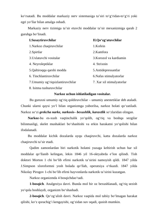 ko‘rsatadi. Bu moddalar markaziy nerv sistemasiga ta’siri to‘g‘ridan-to‘g‘ri yoki
egri yo‘llar bilan amalga oshadi.
Markaziy nerv tizimiga ta’sir etuvchi moddalar ta’sir mexanizmiga qarab 2
guruhga bo‘linadi.
I.Susaytiruvchilar
1.Narkoz chaqiruvchilar
2.Spirtlar
3.Uxlatuvchi vositalar
4. Neyroleptiklar
5.Qaltiroqqa qarshi modda 
6. Tinchlantiruvchilar
7.Umumiy og‘riqsizlantiruvchilar
8. Isitma tushuruvchilar
II.Qo‘zg‘atuvchilar 
1.Kofein
2.Kamfora
3.Korozol va kardiamin
4. Strixnin
5.Antidepressantlar
6.Nafas stimulyatorlar
7. Xar xil stimulyatorlar
Narkoz uchun ishlatiladigan vositalar.
Bu guruxni umumiy og‘riq qoldiruvchilar – umumiy anestetiklar deb ataladi.
Chunki ularni qaysi yo‘l bilan organizmga yuborilsa, narkoz holati qo‘zatiladi.
Narkoz so‘zi grekcha narke, narkosis– bexushlik, karaxtlik so‘zlaridan olingan.
Narkoz-bu  es-xush  vaqtinchalik  yo‘qolib,  og‘riq  va  boshqa  sezgilar
bilinmasligi, skelet mushaklari bo‘shashishi va erkin harakatni yo‘qolishi bilan
ifodalanadi. 
Bu  moddalar  kichik  dozalarda  uyqu  chaqiruvchi,  katta  dozalarda  narkoz
chaqiruvchi ta’sir etadi.
Qadim zamonlardan biri narkotik holatni yuzaga keltirish uchun har xil
moddalar  qo‘llanib  kelingan,  lekin  1846  yil  16-oktyabrda  e’lon  qilindi.  Tish
doktori Morton 1 chi bo‘lib efirni narkotik ta’sirini namoyish qildi. 1847 yilda
J.Simpson  xloroformni  yosh  bolada  qo‘llab,  operatsiya  o‘tkazdi.  1847  yilda
Nikolay Pirogov 1-chi bo‘lib efirni hayvonlarda narkotik ta’sirini kuzatgan.
Narkoz organizmda 4 bosqichdao‘tadi.
1-bosqich. Analgeziya davri. Bunda mol bir oz bexushlanadi, og‘riq sezish
yo‘qola boshlaydi, organizm bo‘shashadi.
2-bosqich. Qo‘zg‘alish davri. Narkoz vaqtida mol tabiiy bo‘lmagan harakat
qilishi, ko‘z qorachig‘i kengayishi, og‘zidan suv oqadi, qusish mumkin.
