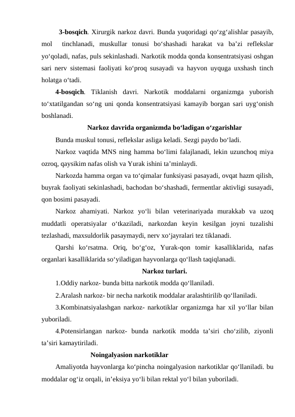 3-bosqich. Xirurgik narkoz davri. Bunda yuqoridagi qo‘zg‘alishlar pasayib,
mol   tinchlanadi,  muskullar  tonusi  bo‘shashadi  harakat  va  ba’zi  reflekslar
yo‘qoladi, nafas, puls sekinlashadi. Narkotik modda qonda konsentratsiyasi oshgan
sari nerv sistemasi faoliyati ko‘proq susayadi va hayvon uyquga uxshash tinch
holatga o‘tadi.
4-bosqich. Tiklanish  davri.  Narkotik  moddalarni  organizmga  yuborish
to‘xtatilgandan so‘ng uni qonda konsentratsiyasi kamayib borgan sari uyg‘onish
boshlanadi.                                                           
Narkoz davrida organizmda bo‘ladigan o‘zgarishlar
Bunda muskul tonusi, reflekslar asliga keladi. Sezgi paydo bo‘ladi.
Narkoz vaqtida MNS ning hamma bo‘limi falajlanadi, lekin uzunchoq miya
ozroq, qaysikim nafas olish va Yurak ishini ta’minlaydi.
Narkozda hamma organ va to‘qimalar funksiyasi pasayadi, ovqat hazm qilish,
buyrak faoliyati sekinlashadi, bachodan bo‘shashadi, fermentlar aktivligi susayadi,
qon bosimi pasayadi.
Narkoz  ahamiyati.  Narkoz  yo‘li  bilan  veterinariyada  murakkab  va  uzoq
muddatli  operatsiyalar  o‘tkaziladi,  narkozdan  keyin  kesilgan  joyni  tuzalishi
tezlashadi, maxsuldorlik pasaymaydi, nerv xo‘jayralari tez tiklanadi.
Qarshi  ko‘rsatma.  Oriq,  bo‘g‘oz,  Yurak-qon  tomir  kasalliklarida,  nafas
organlari kasalliklarida so‘yiladigan hayvonlarga qo‘llash taqiqlanadi.
Narkoz turlari.
1.Oddiy narkoz- bunda bitta narkotik modda qo‘llaniladi.
2.Aralash narkoz- bir necha narkotik moddalar aralashtirilib qo‘llaniladi.
3.Kombinatsiyalashgan narkoz- narkotiklar organizmga har xil yo‘llar bilan
yuboriladi.
4.Potensirlangan  narkoz-  bunda  narkotik  modda  ta’siri  cho‘zilib,  ziyonli
ta’siri kamaytiriladi.
Noingalyasion narkotiklar
Amaliyotda hayvonlarga ko‘pincha noingalyasion narkotiklar qo‘llaniladi. bu
moddalar og‘iz orqali, in’eksiya yo‘li bilan rektal yo‘l bilan yuboriladi.
