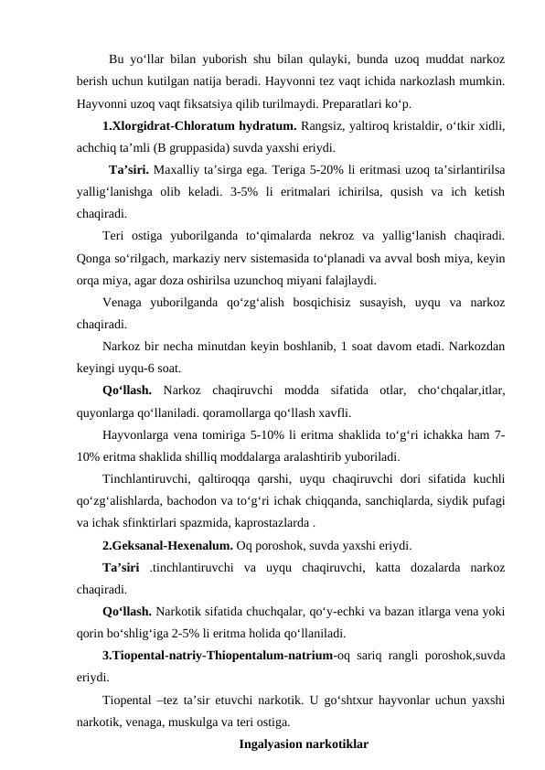Bu yo‘llar bilan yuborish shu bilan qulayki, bunda uzoq muddat narkoz
berish uchun kutilgan natija beradi. Hayvonni tez vaqt ichida narkozlash mumkin.
Hayvonni uzoq vaqt fiksatsiya qilib turilmaydi. Preparatlari ko‘p.
1.Xlorgidrat-Chloratum hydratum. Rangsiz, yaltiroq kristaldir, o‘tkir xidli,
achchiq ta’mli (B gruppasida) suvda yaxshi eriydi. 
Ta’siri. Maxalliy ta’sirga ega. Teriga 5-20% li eritmasi uzoq ta’sirlantirilsa
yallig‘lanishga  olib  keladi.  3-5%  li  eritmalari  ichirilsa,  qusish  va  ich  ketish
chaqiradi. 
Teri  ostiga  yuborilganda  to‘qimalarda  nekroz  va  yallig‘lanish  chaqiradi.
Qonga so‘rilgach, markaziy nerv sistemasida to‘planadi va avval bosh miya, keyin
orqa miya, agar doza oshirilsa uzunchoq miyani falajlaydi.
Venaga  yuborilganda  qo‘zg‘alish  bosqichisiz  susayish,  uyqu  va  narkoz
chaqiradi.
Narkoz bir necha minutdan keyin boshlanib, 1 soat davom etadi. Narkozdan
keyingi uyqu-6 soat.
Qo‘llash.  Narkoz  chaqiruvchi  modda sifatida  otlar,  cho‘chqalar,itlar,
quyonlarga qo‘llaniladi. qoramollarga qo‘llash xavfli.
Hayvonlarga vena tomiriga 5-10% li eritma shaklida to‘g‘ri ichakka ham 7-
10% eritma shaklida shilliq moddalarga aralashtirib yuboriladi.
Tinchlantiruvchi,  qaltiroqqa  qarshi,  uyqu  chaqiruvchi  dori  sifatida  kuchli
qo‘zg‘alishlarda, bachodon va to‘g‘ri ichak chiqqanda, sanchiqlarda, siydik pufagi
va ichak sfinktirlari spazmida, kaprostazlarda .
2.Geksanal-Hexenalum. Oq poroshok, suvda yaxshi eriydi.
Ta’siri  .tinchlantiruvchi  va  uyqu  chaqiruvchi,  katta  dozalarda  narkoz
chaqiradi.
Qo‘llash. Narkotik sifatida chuchqalar, qo‘y-echki va bazan itlarga vena yoki
qorin bo‘shlig‘iga 2-5% li eritma holida qo‘llaniladi.
3.Tiopental-natriy-Thiopentalum-natrium-oq sariq rangli poroshok,suvda
eriydi.
Tiopental –tez ta’sir etuvchi narkotik. U go‘shtxur hayvonlar uchun yaxshi
narkotik, venaga, muskulga va teri ostiga. 
Ingalyasion narkotiklar
