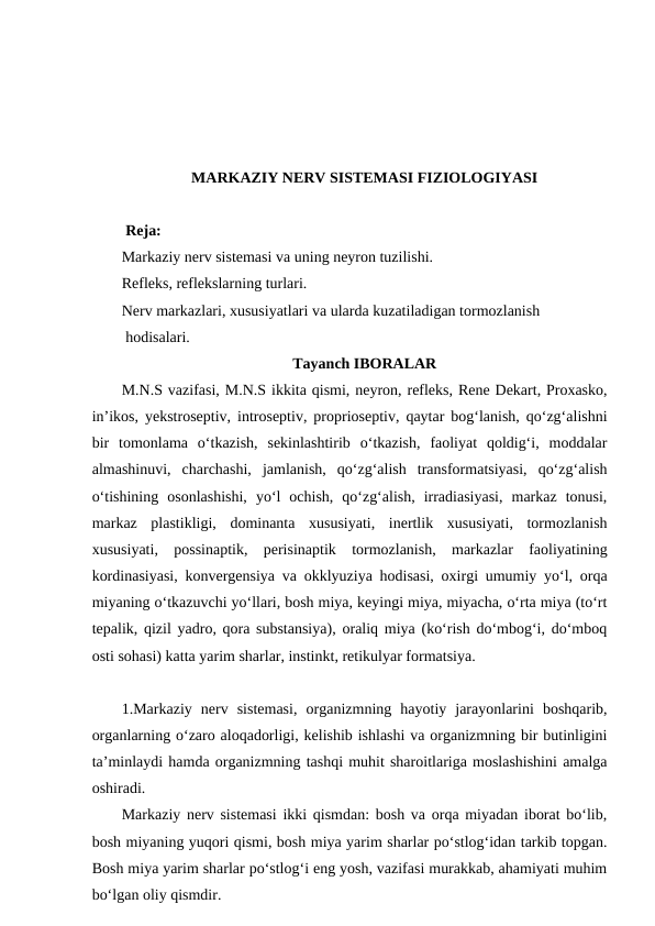 MARKAZIY NERV SISTEMASI FIZIOLOGIYASI 
 Reja: 
Markaziy nerv sistemasi va uning neyron tuzilishi.
Refleks, reflekslarning turlari. 
Nerv markazlari, xususiyatlari va ularda kuzatiladigan tormozlanish 
 hodisalari.
Tayanch IBORALAR
M.N.S vazifasi, M.N.S ikkita qismi, neyron, refleks, Rene Dekart, Proxasko,
in’ikos, yekstroseptiv, introseptiv, proprioseptiv, qaytar bog‘lanish, qo‘zg‘alishni
bir  tomonlama  o‘tkazish,  sekinlashtirib  o‘tkazish,  faoliyat  qoldig‘i,  moddalar
almashinuvi,  charchashi,  jamlanish,  qo‘zg‘alish  transformatsiyasi,  qo‘zg‘alish
o‘tishining  osonlashishi,  yo‘l  ochish,  qo‘zg‘alish,  irradiasiyasi,  markaz  tonusi,
markaz  plastikligi,  dominanta  xususiyati,  inertlik  xususiyati,  tormozlanish
xususiyati,  possinaptik,  perisinaptik  tormozlanish,  markazlar  faoliyatining
kordinasiyasi, konvergensiya va okklyuziya hodisasi, oxirgi umumiy yo‘l, orqa
miyaning o‘tkazuvchi yo‘llari, bosh miya, keyingi miya, miyacha, o‘rta miya (to‘rt
tepalik, qizil yadro, qora substansiya), oraliq miya (ko‘rish do‘mbog‘i, do‘mboq
osti sohasi) katta yarim sharlar, instinkt, retikulyar formatsiya.     
1.Markaziy  nerv  sistemasi,  organizmning  hayotiy  jarayonlarini  boshqarib,
organlarning o‘zaro aloqadorligi, kelishib ishlashi va organizmning bir butinligini
ta’minlaydi hamda organizmning tashqi muhit sharoitlariga moslashishini amalga
oshiradi.
Markaziy nerv sistemasi ikki qismdan: bosh va orqa miyadan iborat bo‘lib,
bosh miyaning yuqori qismi, bosh miya yarim sharlar po‘stlog‘idan tarkib topgan.
Bosh miya yarim sharlar po‘stlog‘i eng yosh, vazifasi murakkab, ahamiyati muhim
bo‘lgan oliy qismdir.
