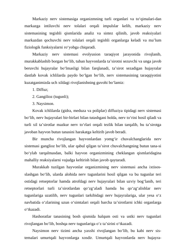 Markaziy nerv sistemasiga organizmning turli organlari va to‘qimalari-dan
markazga  intiluvchi  nerv  tolalari  orqali  impulslar  kelib,  markaziy  nerv
sistemasining  tegishli  qismlarida  analiz  va  sintez  qilinib,  javob  reaksiyalari
markazdan qochuvchi nerv tolalari orqali tegishli organlarga keladi va ma’lum
fiziologik funksiyalarni ro‘yobga chiqaradi.
Markaziy  nerv  sistemasi  evolyusion  taraqiyot  jarayonida  rivojlanib,
murakkablashib borgan bo‘lib, tuban hayvonlarda ta’sirotni sezuvchi va unga javob
beruvchi  hujayralar  bo‘lmasligi  bilan  farqlanadi,  ta’sirot  sezadigan  hujayralar
dastlab kovak ichlilarda paydo bo‘lgan bo‘lib, nerv sistemasining taraqqiyotini
kuzatganimizda uch xildagi rivojlanishning guvohi bo‘lamiz:
1. Diffuz;
2. Gangilioz (tugunli);
3. Naysimon.
Kovak ichlilarda (gidra, meduza va poliplar) diffuziya tipidagi nerv sistemasi
bo‘lib, nerv hujayralari bir-birlari bilan tutashgani holda, nerv to‘rini hosil qiladi va
turli xil ta’sirotlar mazkur nerv to‘rlari orqali tezlik bilan tarqalib, bu ta’sirotga
javoban hayvon butun tanasini harakatga keltirib javob beradi.
Bir  muncha  rivojlangan  hayvonlardan  yomg‘ir  chuvalchanglarida  nerv
sistemasi ganglioz bo‘lib, ular qabul qilgan ta’sirot chuvalchangning butun tana-si
bo‘ylab  tarqalmasdan,  balki  hayvon  organizmining  cheklangan  qismlaridagina
mahalliy reaksiyalarni vujudga keltirish bilan javob qaytaradi.
Murakkab tuzilgan hayvonlar organizmining nerv sistemasi ancha ixtisos-
slashgan bo‘lib, ularda alohida nerv tugunlarini hosil qilgan va bu tugunlar teri
ostidagi retseptorlar hamda atrofdagi nerv hujayralari bilan uzviy bog‘lanib, teri
retseptorlari  turli  ta’sirotlardan  qo‘zg‘aladi  hamda  bu  qo‘zg‘alishlar  nerv
tugunlariga uzatilib, nerv tugunlari tarkibidagi nerv hujayralariga, ular yesa o‘z
navbatida o‘zlarining uzun o‘simtalari orqali barcha ta’sirotlarni ichki organlarga
o‘tkazadi.
Hashoratlar  tanasining  bosh  qismida  halqum  osti  va ustki  nerv tugunlari
rivojlangan bo‘lib, boshqa nerv tugunlariga o‘z ta’sirini o‘tkazadi. 
Naysimon nerv tizimi ancha yaxshi rivojlangan bo‘lib, bu kabi nerv sis-
temalari  umurtqali  hayvonlarga  xosdir.  Umurtqali  hayvonlarda  nerv  hujayra-
