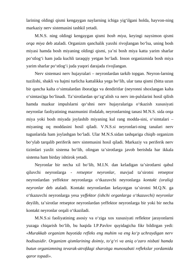 larining oldingi qismi kengaygan naylarning ichiga yig‘ilgani holda, hayvon-ning
markaziy nerv sistemasini tashkil yetadi. 
M.N.S. ning oldingi kengaygan qismi  bosh miya, keyingi naysimon qismi
orqa miya deb ataladi. Organizm qanchalik yaxshi rivojlangan bo‘lsa, uning bosh
miyasi hamda bosh miyaning oldingi qismi, ya’ni bosh miya katta yarim sharlar
po‘stlog‘i ham juda kuchli taraqqiy yetgan bo‘ladi. Inson organizmida bosh miya
yarim sharlar po‘stlog‘i juda yuqori darajada rivojlangan. 
Nerv sistemasi nerv hujayralari – neyronlardan tarkib topgan. Neyron-larning
tuzilishi, shakli va hajmi turlicha kattalikka yega bo‘lib, ular tana qismi (bitta uzun
bir qancha kalta o‘simtalardan iborat)ga va dendiritlar (neyronni shoxlangan kalta
o‘simtasi)ga bo‘linadi. Ta’sirotlardan qo‘zg‘alish va nerv im-pulslarini hosil qilish
hamda  mazkur  impulslarni  qo‘shni  nerv  hujayralariga  o‘tkazish  xususiyati
neyronlar faoliyatining mazmunini ifodalab, neyronlarning tanasi M.N.S. sida orqa
miya yoki bosh miyada joylashib miyaning kul rang modda-sini, o‘simtalari –
miyaning  oq  moddasini  hosil  qiladi.  V.N.S.si  neyronlari-ning  tanalari  nerv
tugunlarida ham joylashgan bo‘ladi. Ular M.N.S.sidan tashqariga chiqib organizm
bo‘ylab tarqalib periferik nerv sistemasini hosil qiladi. Markaziy va periferik nerv
tizimlari  yaxlit  sistema  bo‘lib,  olingan  ta’sirotlarga  javob  berishda  har  ikkala
sistema ham birday ishtirok yetadi.
Neyronlar  bir  necha  xil  bo‘lib,  M.I.N.  dan  keladigan  ta’sirotlarni  qabul
qiluvchi  neyronlarga  -  retseptor  neyronlar,  mavjud  ta’sirotni  retseptor
neyronlardan  yeffektor  neyronlarga  o‘tkazuvchi  neyronlarga  kontakt  (oraliq)
neyronlar  deb  ataladi.  Kontakt  neyronlardan  kelayotgan  ta’sirotni  M.Q.N.  ga
o‘tkazuvchi neyronlarga yesa yeffektor (ishchi organlarga o‘tkazuvchi) neyronlar
deyilib, ta’sirotlar retseptor neyronlardan yeffektor neyronlarga bir yoki bir necha
kontakt neyronlar orqali o‘tkaziladi.
M.N.S.si faoliyatining asosiy va o‘ziga xos xususiyati reflektor jarayonlarni
yuzaga chiqarish bo‘lib, bu haqida I.P.Pavlov quyidagicha fikr bildirgan yedi:
«Murakkab organizm hayotida refleks eng muhim va eng ko‘p uchraydigan nerv
hodisasidir. Organizm qismlarining doimiy, to‘g‘ri va aniq o‘zaro nisbati hamda
butun organizmning tevarak-atrofdagi sharoitga munosabati reflekslar yordamida
qaror topadi».
