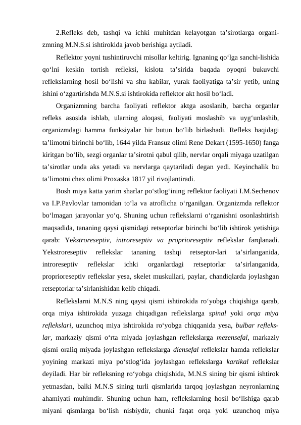 2.Refleks  deb,  tashqi  va  ichki  muhitdan  kelayotgan  ta’sirotlarga  organi-
zmning M.N.S.si ishtirokida javob berishiga aytiladi. 
Reflektor yoyni tushintiruvchi misollar keltirig. Ignaning qo‘lga sanchi-lishida
qo‘lni  keskin  tortish  refleksi,  kislota  ta’sirida  baqada  oyoqni  bukuvchi
reflekslarning hosil bo‘lishi va shu kabilar, yurak faoliyatiga ta’sir yetib, uning
ishini o‘zgartirishda M.N.S.si ishtirokida reflektor akt hosil bo‘ladi.
Organizmning  barcha  faoliyati  reflektor  aktga  asoslanib,  barcha  organlar
refleks  asosida  ishlab,  ularning  aloqasi,  faoliyati  moslashib  va  uyg‘unlashib,
organizmdagi hamma funksiyalar bir butun bo‘lib birlashadi. Refleks haqidagi
ta’limotni birinchi bo‘lib, 1644 yilda Fransuz olimi Rene Dekart (1595-1650) fanga
kiritgan bo‘lib, sezgi organlar ta’sirotni qabul qilib, nervlar orqali miyaga uzatilgan
ta’sirotlar unda aks yetadi va nervlarga qaytariladi degan yedi. Keyinchalik bu
ta’limotni chex olimi Proxaska 1817 yil rivojlantiradi.
Bosh miya katta yarim sharlar po‘stlog‘ining reflektor faoliyati I.M.Sechenov
va I.P.Pavlovlar tamonidan to‘la va atroflicha o‘rganilgan. Organizmda reflektor
bo‘lmagan jarayonlar yo‘q. Shuning uchun reflekslarni o‘rganishni osonlashtirish
maqsadida, tananing qaysi qismidagi retseptorlar birinchi bo‘lib ishtirok yetishiga
qarab:  Yekstroreseptiv,  introreseptiv  va  proprioreseptiv reflekslar  farqlanadi.
Yekstroreseptiv  reflekslar  tananing  tashqi  retseptor-lari  ta’sirlanganida,
introreseptiv  reflekslar  ichki  organlardagi  retseptorlar  ta’sirlanganida,
proprioreseptiv reflekslar yesa, skelet muskullari, paylar, chandiqlarda joylashgan
retseptorlar ta’sirlanishidan kelib chiqadi. 
Reflekslarni M.N.S ning qaysi qismi ishtirokida ro‘yobga chiqishiga qarab,
orqa  miya  ishtirokida  yuzaga  chiqadigan  reflekslarga  spinal yoki  orqa  miya
reflekslari, uzunchoq miya ishtirokida ro‘yobga chiqqanida yesa,  bulbar refleks-
lar, markaziy qismi o‘rta miyada joylashgan reflekslarga  mezensefal, markaziy
qismi oraliq miyada joylashgan reflekslarga diensefal reflekslar hamda reflekslar
yoyining  markazi  miya  po‘stlog‘ida  joylashgan  reflekslarga  kartikal reflekslar
deyiladi. Har bir refleksning ro‘yobga chiqishida, M.N.S sining bir qismi ishtirok
yetmasdan, balki M.N.S sining turli qismlarida tarqoq joylashgan neyronlarning
ahamiyati muhimdir. Shuning uchun ham, reflekslarning hosil bo‘lishiga qarab
miyani  qismlarga  bo‘lish  nisbiydir,  chunki  faqat  orqa  yoki  uzunchoq  miya
