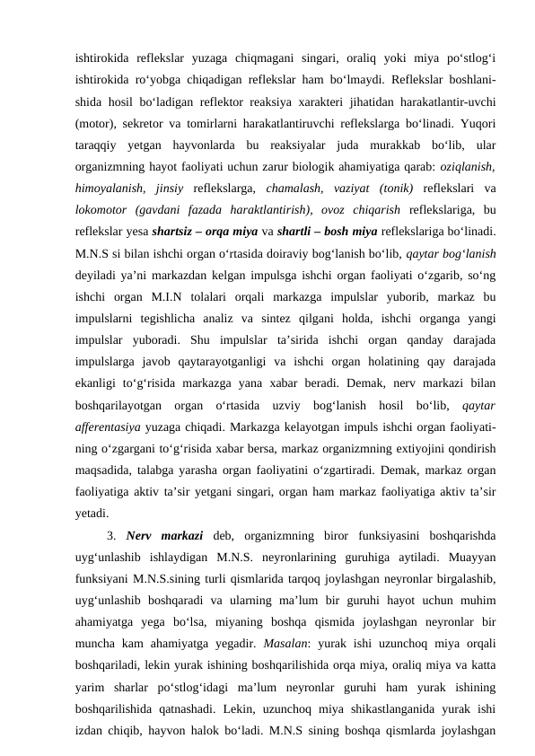 ishtirokida  reflekslar  yuzaga  chiqmagani  singari,  oraliq  yoki  miya  po‘stlog‘i
ishtirokida ro‘yobga chiqadigan reflekslar ham bo‘lmaydi. Reflekslar boshlani-
shida hosil  bo‘ladigan reflektor reaksiya xarakteri jihatidan harakatlantir-uvchi
(motor), sekretor va tomirlarni harakatlantiruvchi reflekslarga bo‘linadi. Yuqori
taraqqiy  yetgan  hayvonlarda  bu  reaksiyalar  juda  murakkab  bo‘lib,  ular
organizmning hayot faoliyati uchun zarur biologik ahamiyatiga qarab: oziqlanish,
himoyalanish,  jinsiy reflekslarga,  chamalash,  vaziyat  (tonik) reflekslari  va
lokomotor  (gavdani  fazada  haraktlantirish),  ovoz  chiqarish reflekslariga,  bu
reflekslar yesa shartsiz – orqa miya va shartli – bosh miya reflekslariga bo‘linadi.
M.N.S si bilan ishchi organ o‘rtasida doiraviy bog‘lanish bo‘lib, qaytar bog‘lanish
deyiladi ya’ni markazdan kelgan impulsga ishchi organ faoliyati o‘zgarib, so‘ng
ishchi  organ  M.I.N  tolalari  orqali  markazga  impulslar  yuborib,  markaz  bu
impulslarni  tegishlicha  analiz  va  sintez  qilgani  holda,  ishchi  organga  yangi
impulslar  yuboradi.  Shu  impulslar  ta’sirida  ishchi  organ  qanday  darajada
impulslarga  javob  qaytarayotganligi  va  ishchi  organ  holatining  qay  darajada
ekanligi  to‘g‘risida  markazga  yana  xabar  beradi.  Demak,  nerv  markazi  bilan
boshqarilayotgan  organ  o‘rtasida  uzviy  bog‘lanish  hosil  bo‘lib,  qaytar
afferentasiya yuzaga chiqadi. Markazga kelayotgan impuls ishchi organ faoliyati-
ning o‘zgargani to‘g‘risida xabar bersa, markaz organizmning extiyojini qondirish
maqsadida, talabga yarasha organ faoliyatini o‘zgartiradi. Demak, markaz organ
faoliyatiga aktiv ta’sir yetgani singari, organ ham markaz faoliyatiga aktiv ta’sir
yetadi. 
3.  Nerv  markazi deb,  organizmning  biror  funksiyasini  boshqarishda
uyg‘unlashib  ishlaydigan  M.N.S.  neyronlarining  guruhiga  aytiladi.  Muayyan
funksiyani M.N.S.sining turli qismlarida tarqoq joylashgan neyronlar birgalashib,
uyg‘unlashib  boshqaradi  va  ularning  ma’lum  bir  guruhi  hayot  uchun  muhim
ahamiyatga  yega  bo‘lsa,  miyaning  boshqa  qismida  joylashgan  neyronlar  bir
muncha  kam  ahamiyatga  yegadir.  Masalan:  yurak ishi  uzunchoq  miya  orqali
boshqariladi, lekin yurak ishining boshqarilishida orqa miya, oraliq miya va katta
yarim  sharlar  po‘stlog‘idagi  ma’lum  neyronlar  guruhi  ham  yurak  ishining
boshqarilishida  qatnashadi.  Lekin,  uzunchoq  miya  shikastlanganida  yurak  ishi
izdan chiqib, hayvon halok bo‘ladi. M.N.S sining boshqa qismlarda joylashgan
