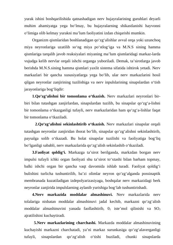 yurak ishini boshqarilishida qatnashadigan nerv hujayralarining guruhlari deyarli
muhim  ahamiyatga  yega  bo‘lmay,  bu  hujayralarning  shikastlanishi  hayvonni
o‘limiga olib kelmay yurakni ma’lum faoliyatini izdan chiqarishi mumkin.
Organizm qismlaridan boshlanadigan qo‘zg‘alishlar avval orqa yoki uzunchoq
miya  neyronlariga  uzatilib  so‘ng  miya  po‘stlog‘iga  va  M.N.S  sining  hamma
qismlariga tarqalib javob reaksiyalari miyaning ma’lum qismlaridagi markaz-larda
vujudga kelib nervlar orqali ishchi organga yuboriladi. Demak, ta’sirotlarga javob
berishda M.N.S.sining hamma qismlari yaxlit sistema sifatida ishtirok yetadi. Nerv
markazlari bir qancha xususiyatlarga yega bo‘lib, ular nerv markazlarini hosil
qilgan neyronlar zanjirining tuzilishiga va nerv inpulslarining sinapslardan o‘tish
jarayonlariga bog‘liqdir:
1.Qo‘zg‘alishni bir tomonlama o‘tkazish. Nerv markazlari neyronlari bir-
biri bilan tutashgan zanjirlardan, sinapslardan tuzilib, bu sinapslar qo‘zg‘a-lishni
bir tomonlama o‘tkazganligi tufayli, nerv markazlaridan ham qo‘zg‘a-lishlar faqat
bir tomonlama o‘tkaziladi.
  2.Qo‘zg‘alishni sekinlashtirib o‘tkazish. Nerv markazlari sinapslar orqali
tutashgan neyronlar zanjiridan iborat bo‘lib, sinapslar qo‘zg‘alishni sekinlashtirib,
paysalga  solib  o‘tkazadi.  Bu  holat  sinapslar  tuzilishi  va  faoliyatiga  bog‘liq
bo‘lganligi sababli, nerv markazlarida qo‘zg‘alish sekinlashib o‘tkaziladi.  
3.Faoliyat  qoldig‘i. Markazga  ta’sirot  berilganda,  markzdan  borgan  nerv
impulsi tufayli ichki organ faoliyati shu ta’sirot to‘xtashi bilan barham topmay,
balki  ishchi  organ  bir  qancha  vaqt  davomida  ishlab  turadi.  Faoliyat  qoldig‘i
bulishini  turlicha tushuntirilib, ba’zi  olimlar  neyron qo‘zg‘alganda possinaptik
membranada kuzatiladigan izdepolyarizasiyaga, boshqalar nerv markazidagi berk
neyronlar zanjirida impulslarning aylanib yurishiga bog‘lab tushuntirishadi. 
4.Nerv  markazida  moddalar  almashinuvi. Nerv  markazlarida  nerv
tolalariga  nisbatan  moddalar  almashinuvi  jadal  kechib,  markazni  qo‘zg‘alish
moddalar  almashinuvini  yanada  faollashtirib,  02 iste’mol  qilinishi  va  SO2
ajratilishini kuchaytiradi.
 5.Nerv markazlarining charchashi. Markazda moddalar almashinuvining
kuchayishi markazni charchatadi, ya’ni markaz surunkasiga qo‘zg‘alaverganligi
tufayli,  sinapslardan  qo‘zg‘alish  o‘tishi  buziladi,  chunki  sinapslarda
