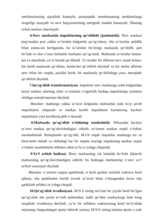 mediatorlarning  ajaralishi  kamayib,  possinaptik  membrananing  mediatorlarga
sezgirligi susayadi va nerv hujayralarining energetik manbai kamayadi. Shuning
uchun markaz charchaydi. 
 6.Nerv markazida impulslarning qo‘shilishi (jamlanishi). Nerv markazi
pog‘onadan past yakka ta’sirotlar kelganida qo‘zg‘almay, shu ta’sirotlar jadallik
bilan  ustma-ust  berilganida,  bu  ta’sirotlar  bir-biriga  markazda  qo‘shilib,  jam
bo‘ladi va ular o‘zaro birlashib markazni qo‘zg‘atadi. Markazda ta’sirotlar ketma-
ket va masofada, ya’ni fazada qo‘shiladi. Ta’sirotlar bir afferent nerv orqali ketma-
ket borib markazda qo‘shilsa, ketma-ket qo‘shilish deyiladi va bir necha afferent
nerv bilan bir vaqtda, parallel borib, bir markazda qo‘shilishiga yesa,  masofada
qo‘shilish deyiladi. 
 7.Qo‘zg‘alish transformatsiyasi. Impulslar nerv markaziga yetib kelganidan
keyin markaz ularning ritmi va kuchini o‘zgartirib boshqa impulslariga aylantira
olishiga transformatsiya deyiladi.
 Masalan: markazga yakka ta’sirot kelganida markazdan juda ko‘p javob
impulslarini  chiqaradi  va  markaz  kuchli  impulslarni  kuchsizroq,  kuchsiz
impulslarni yesa kuchliroq qilib o‘tkazadi. 
 8.Markazda  qo‘zg‘alish  o‘tishining  osonlashishi. Nihoyatda  kuchsiz
ta’sirot  markaz  qo‘zg‘aluvchanligini  oshirib,  ta’sirotni  markaz  orqali  o‘tishini
osonlashtiradi. Retseptorlar qo‘zg‘alib, M.I.N orqali impulslar markazga tez va
birin-ketin keladi va oldindagi har bir impuls keyingi impulsning markaz orqali
o‘tishini osonlashtirib reflektor aktni to‘la ro‘yobga chiqaradi.
 9.Yo‘l  ochish  hodisasi. Biror  markazning  ish  holatida bo‘lishi  ikkinchi
markazning  qo‘zg‘aluvchanligini  oshirib,  bu  hodisaga  markazning  o‘zaro  yo‘l
ochish xususiyati deyiladi.
Masalan: it terisini ozgina qashilasak, it hech qanday sezilarli reaksiya hosil
qilmay,  shu  qashilashni  kuchli  tovush  ta’siroti  bilan  o‘tkazgandan  keyin  itda
qashilash refleksi ro‘yobga chiqadi. 
 10.Qo‘zg‘alish irradiasiyasi. M.N.S sining ma’lum bir joyida hosil bo‘lgan
qo‘zg‘alish shu joyda to‘xtab qolmasdan, balki qo‘shni markazlarga ham keng
tarqalishi  irradiasiya deyiladi, ya’ni bir reflektor reaksiyaning hosil bo‘li-shida
miyaning chegaralangan qismi ishtirok yetmay M.N.S sining hamma qismi u yoki
