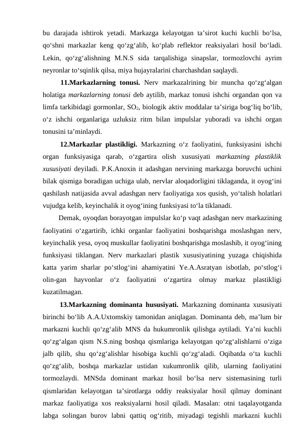 bu darajada ishtirok yetadi. Markazga kelayotgan ta’sirot kuchi kuchli bo‘lsa,
qo‘shni markazlar keng qo‘zg‘alib, ko‘plab reflektor reaksiyalari hosil bo‘ladi.
Lekin,  qo‘zg‘alishning  M.N.S  sida  tarqalishiga  sinapslar,  tormozlovchi  ayrim
neyronlar to‘sqinlik qilsa, miya hujayralarini charchashdan saqlaydi. 
 11.Markazlarning tonusi.  Nerv markazalrining bir  muncha qo‘zg‘algan
holatiga markazlarning tonusi deb aytilib, markaz tonusi ishchi organdan qon va
limfa tarkibidagi gormonlar, SO2, biologik aktiv moddalar ta’siriga bog‘liq bo‘lib,
o‘z ishchi organlariga uzluksiz ritm bilan impulslar yuboradi va ishchi  organ
tonusini ta’minlaydi.
 12.Markazlar plastikligi. Markazning o‘z faoliyatini, funksiyasini ishchi
organ  funksiyasiga  qarab,  o‘zgartira  olish  xususiyati  markazning  plastiklik
xususiyati deyiladi. P.K.Anoxin it adashgan nervining markazga boruvchi uchini
bilak qismiga boradigan uchiga ulab, nervlar aloqadorligini tiklaganda, it oyog‘ini
qashilash natijasida avval adashgan nerv faoliyatiga xos qusish, yo‘talish holatlari
vujudga kelib, keyinchalik it oyog‘ining funksiyasi to‘la tiklanadi. 
 Demak, oyoqdan borayotgan impulslar ko‘p vaqt adashgan nerv markazining
faoliyatini o‘zgartirib, ichki organlar faoliyatini boshqarishga moslashgan nerv,
keyinchalik yesa, oyoq muskullar faoliyatini boshqarishga moslashib, it oyog‘ining
funksiyasi  tiklangan. Nerv markazlari plastik xususiyatining yuzaga chiqishida
katta yarim  sharlar  po‘stlog‘ini  ahamiyatini Ye.A.Asratyan  isbotlab, po‘stlog‘i
olin-gan  hayvonlar  o‘z  faoliyatini  o‘zgartira  olmay  markaz  plastikligi
kuzatilmagan. 
 13.Markazning dominanta hususiyati. Markazning dominanta xususiyati
birinchi bo‘lib A.A.Uxtomskiy tamonidan aniqlagan. Dominanta deb, ma’lum bir
markazni kuchli qo‘zg‘alib MNS da hukumronlik qilishga aytiladi. Ya’ni kuchli
qo‘zg‘algan qism N.S.ning boshqa qismlariga kelayotgan qo‘zg‘alishlarni o‘ziga
jalb qilib, shu qo‘zg‘alishlar hisobiga kuchli qo‘zg‘aladi. Oqibatda o‘ta kuchli
qo‘zg‘alib,  boshqa  markazlar  ustidan  xukumronlik  qilib,  ularning  faoliyatini
tormozlaydi.  MNSda  dominant  markaz  hosil  bo‘lsa  nerv  sistemasining  turli
qismlaridan  kelayotgan  ta’sirotlarga  oddiy  reaksiyalar  hosil  qilmay  dominant
markaz faoliyatiga xos reaksiyalarni hosil qiladi. Masalan: otni taqalayotganda
labga  solingan  burov  labni  qattiq  og‘ritib,  miyadagi  tegishli  markazni  kuchli
