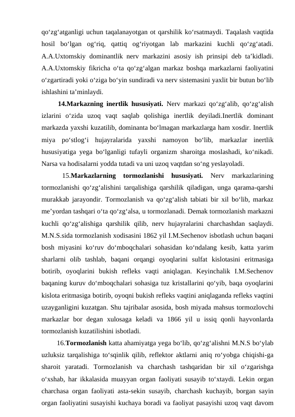 qo‘zg‘atganligi uchun taqalanayotgan ot qarshilik ko‘rsatmaydi. Taqalash vaqtida
hosil  bo‘lgan  og‘riq,  qattiq  og‘riyotgan  lab  markazini  kuchli  qo‘zg‘atadi.
A.A.Uxtomskiy dominantlik nerv markazini asosiy ish prinsipi deb ta’kidladi.
A.A.Uxtomskiy fikricha o‘ta qo‘zg‘algan markaz boshqa markazlarni faoliyatini
o‘zgartiradi yoki o‘ziga bo‘yin sundiradi va nerv sistemasini yaxlit bir butun bo‘lib
ishlashini ta’minlaydi.
 14.Markazning inertlik hususiyati. Nerv markazi qo‘zg‘alib, qo‘zg‘alish
izlarini  o‘zida  uzoq  vaqt  saqlab  qolishiga  inertlik  deyiladi.Inertlik  dominant
markazda yaxshi kuzatilib, dominanta bo‘lmagan markazlarga ham xosdir. Inertlik
miya  po‘stlog‘i  hujayralarida  yaxshi  namoyon  bo‘lib,  markazlar  inertlik
hususiyatiga yega bo‘lganligi tufayli organizm sharoitga moslashadi, ko‘nikadi.
Narsa va hodisalarni yodda tutadi va uni uzoq vaqtdan so‘ng yeslayoladi.
 
15.Markazlarning  tormozlanishi  hususiyati. 
Nerv  markazlarining
tormozlanishi qo‘zg‘alishini tarqalishiga qarshilik qiladigan, unga qarama-qarshi
murakkab jarayondir. Tormozlanish va qo‘zg‘alish tabiati bir xil bo‘lib, markaz
me’yordan tashqari o‘ta qo‘zg‘alsa, u tormozlanadi. Demak tormozlanish markazni
kuchli qo‘zg‘alishiga qarshilik qilib, nerv hujayralarini charchashdan  saqlaydi.
M.N.S.sida tormozlanish xodisasini 1862 yil I.M.Sechenov isbotlash uchun baqani
bosh miyasini ko‘ruv do‘mboqchalari sohasidan ko‘ndalang kesib, katta yarim
sharlarni  olib  tashlab,  baqani  orqangi  oyoqlarini  sulfat  kislotasini  eritmasiga
botirib,  oyoqlarini  bukish  refleks  vaqti  aniqlagan.  Keyinchalik  I.M.Sechenov
baqaning kuruv do‘mboqchalari sohasiga tuz kristallarini qo‘yib, baqa oyoqlarini
kislota eritmasiga botirib, oyoqni bukish refleks vaqtini aniqlaganda refleks vaqtini
uzayganligini kuzatgan. Shu tajribalar asosida, bosh miyada mahsus tormozlovchi
markazlar  bor  degan  xulosaga  keladi  va  1866  yil  u  issiq  qonli  hayvonlarda
tormozlanish kuzatilishini isbotladi.
 16.Tormozlanish katta ahamiyatga yega bo‘lib, qo‘zg‘alishni M.N.S bo‘ylab
uzluksiz tarqalishiga to‘sqinlik qilib, reflektor aktlarni aniq ro‘yobga chiqishi-ga
sharoit  yaratadi.  Tormozlanish  va  charchash  tashqaridan  bir  xil  o‘zgarishga
o‘xshab, har ikkalasida muayyan organ faoliyati susayib to‘xtaydi. Lekin organ
charchasa organ faoliyati asta-sekin susayib, charchash kuchayib, borgan sayin
organ faoliyatini susayishi kuchaya boradi va faoliyat pasayishi uzoq vaqt davom
