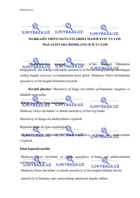 Ilmiybaza.uz 
 
 
 
 
 
MARKAZIY OSIYO DAVLATLARIDA MASOFAVIY TA’LIM. 
MALAYZIYADA BOSHLANG‘ICH TA’LIM 
 
 
 Mashg'ulotdan 
maqsad: 
Masofaviy 
ta’lim 
haqidagi 
bilimlarini 
kengaytirish, uni amalga oshirishda zamonaviy ta’lim texnologiyalariga asoslangan 
usullar haqida tasavvur va tushunchalar hosil qilish. Markaziy Osiyo davlatlarida 
masofaviy ta’lim haqida bilimlarni boyitish. 
Kerakli jihozlar: Masofaviy ta’limga oid uslubiy qo'llanmalar, tarqatma va 
didaktik materiallar. 
 Bilishi kerak bo’lgan manbalar: 
Markaziy Osiyo davlatlari va ularda masofaviy ta’lim to'g'risida; 
Masofaviy ta’limga oid adabiyotlarni o'rganish. 
Bajarishi kerak bo’lgan topshiriqlar: 
 Markaziy Osiyo davlatlari va ularda masofaviy ta’limga oid adabiyotlarni 
o'rganish. 
Ishni bajarish tartibi: 
 Markaziy Osiyo davlatlari va ularda masofaviy ta’limga oid adabiyotlardan 
ma'lumotlar yig'ish; 
 Markaziy Osiyo davlatlari va ularda masofaviy ta’lim haqida bilimlar berish; 
 masofaviy ta’limning o'quv jarayonidagi ahamiyati haqida suhbat; 
