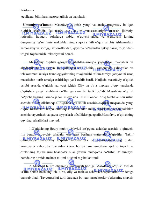 Ilmiybaza.uz 
 
 egallagan bilimlarni nazorat qilish va baholash. 
   Umumiy ma'lumot: Masofaviy o‘qitish yangi va ancha progressiv bo‘lgan 
o‘qitish shaklidir. Bu usulni turli ta’lim muassasalariga, xususan ijtimoiy, 
iqtisodiy, huquqiy sohalarga tatbiqi o‘quvchi-talaba va o‘qituvchi larning 
dunyoning ilg‘or ilmiy maktablarining yuqori sifatli o‘quv uslubiy ishlanmalari, 
zamonaviy va so‘nggi axborotlaridan, qayerda bo‘lishidan qat’iy nazar, to‘g‘ridan-
to‘g‘ri foydalanish imkoniyatini beradi.  
Masofaviy o‘qitish geografik jihatdan uzoqda joylashgan maktablar va 
akademik ta’lim uchun mo‘ljallangan edi. Lekin, zamonaviy axborotlar va 
telekommunikatsiya texnologiyalarining rivojlanishi ta’lim-tarbiya jarayonini uzoq 
masofadan turib amalga oshirishga yo‘l ochib berdi. Natijada masofaviy o‘qitish 
uslubi asosida o‘qitish tez vaqt ichida Oliy va o‘rta maxsus o‘quv yurtlarida 
o‘qitishda yangi uslublarni qo‘llashga yana bir turtki bo‘ldi. Masofaviy o‘qitish 
bo‘yicha,bugungi kunda jahon miqyosida 10 milliondan ortiq talabalar shu uslub 
asosida ta’lim olishmoqda. AQShda shu uslub asosida o‘qitish maqsadida yangi 
o‘quv markazlari barpo etilmoqda hamda ular milliy kadrlarni zamon talablari 
asosida tayyorlash va qayta tayyorlash afzalliklariga egadir.Masofaviy o‘qitishning 
quyidagi afzalliklari mavjud: 
1.O‘qitishning ijodiy muhiti. Mavjud ko‘pgina uslublar asosida o‘qituvchi 
ilm beradi, o‘quvchi- talabalar esa faqat berilgan materialni o‘qiydilar. Taklif 
qilinayotgan masofaviy o‘qitish asosida esa o‘quvchi-talabalarning o‘zlari 
kompyuter axborotlar bankidan kerak bo‘lgan ma’lumotlarni qidirib topadi va 
o‘zlarining tajribalarini boshqalar bilan yaxshi muloqotda bo‘lishini ta’minlaydi 
hamda o‘z o‘rnida mehnat ta’limi olishini rag‘batlantiradi. 
2. Mustaqil ta’lim olishning imkoniyati borligi. Masofaviy o‘qitish asosida 
ta’lim berish boshlang‘ich, o‘rta, oliy va malaka oshirish bosqichlarini o‘z ichiga 
qamrab oladi. Tayyorgarligi turli darajada bo‘lgan inspektorlar o‘zlarining shaxsiy 
